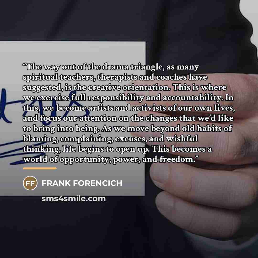 “The way out of the drama triangle, as many spiritual teachers, therapists and coaches have suggested, is the creative orientation. This is where we exercise full responsibility and accountability. In this, we become artists and activists of our own lives, and focus our attention on the changes…” quote by Frank Forencich