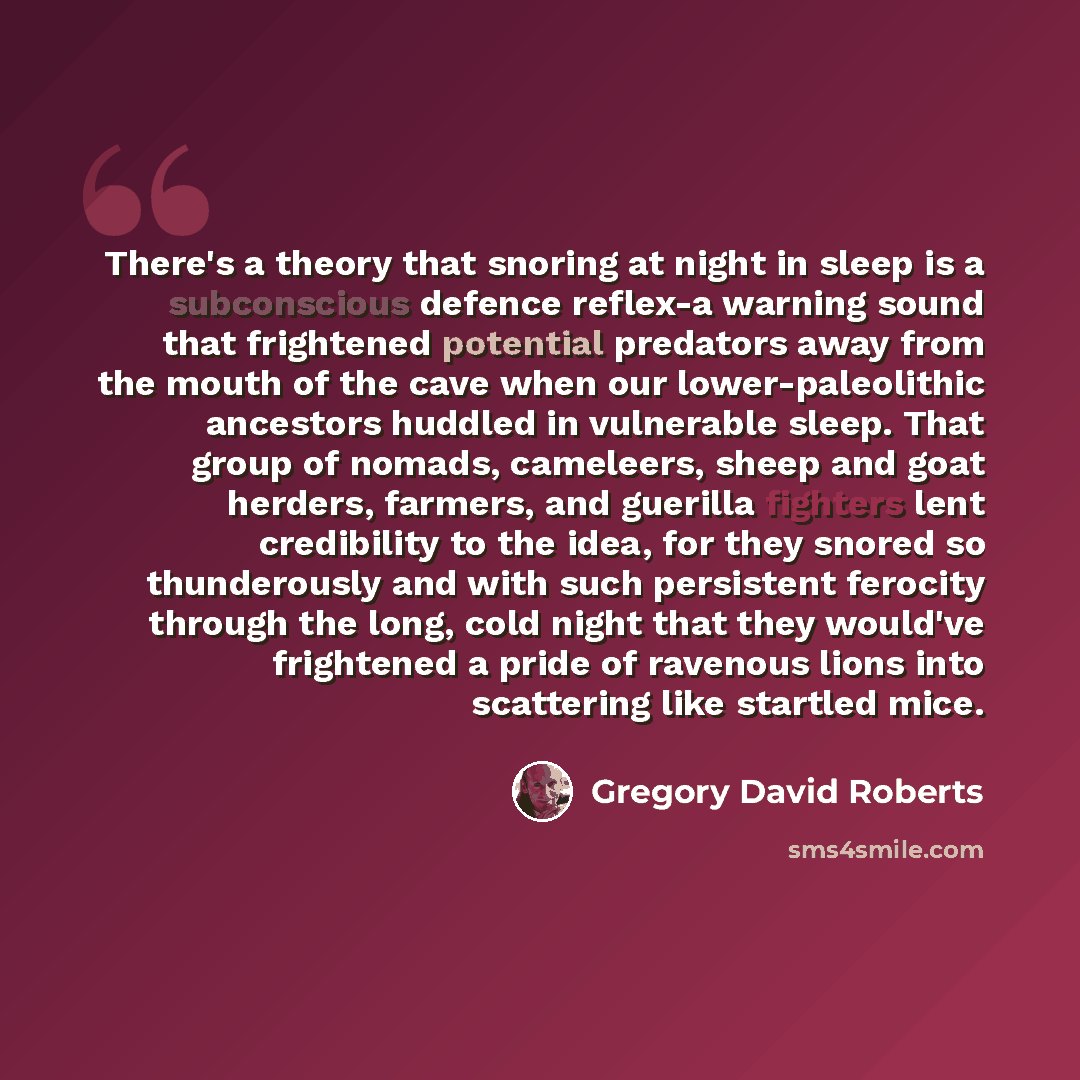 “There's a theory that snoring at night in sleep is a subconscious defence reflex-a warning sound that frightened potential predators away from the mouth of the cave when our lower-paleolithic ancestors huddled in vulnerable sleep. That group of nomads, cameleers, sheep and goat herders, farmers…” quote by Gregory David Roberts