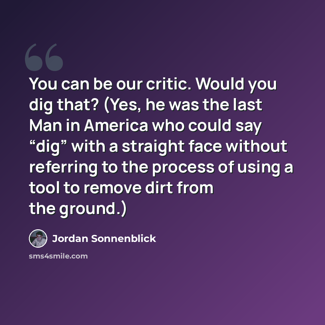 “You can be our critic. Would you dig that? (Yes, he was the last Man in America who could say “dig” with a straight face without referring to the process of using a tool to remove dirt from the ground.)” quote by Jordan Sonnenblick