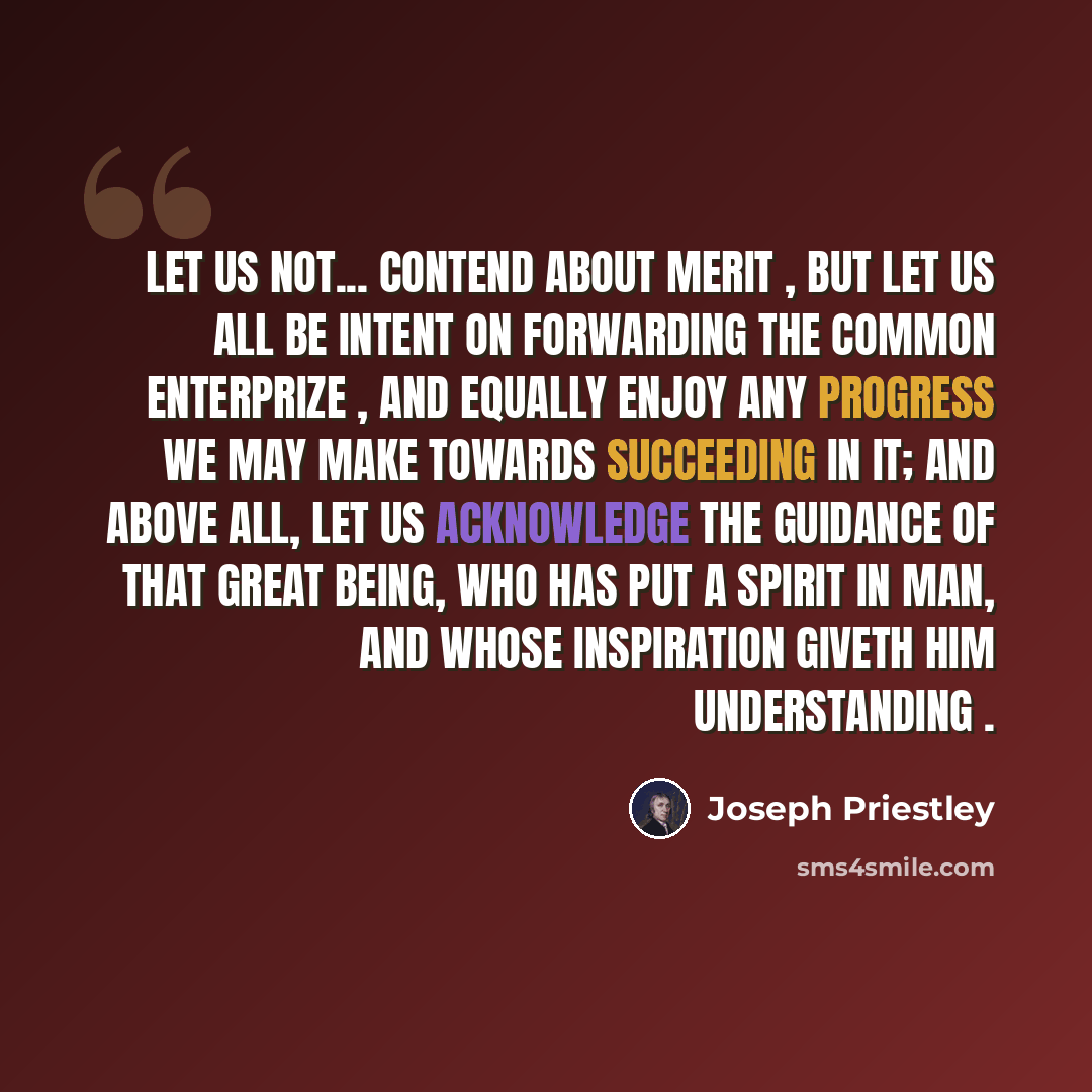 “Let us not... contend about merit , but let us all be intent on forwarding the common enterprize , and equally enjoy any progress we may make towards succeeding in it; and above all, let us acknowledge the guidance of that Great Being, who has put a spirit in man, and whose inspiration giveth him…” quote by Joseph Priestley