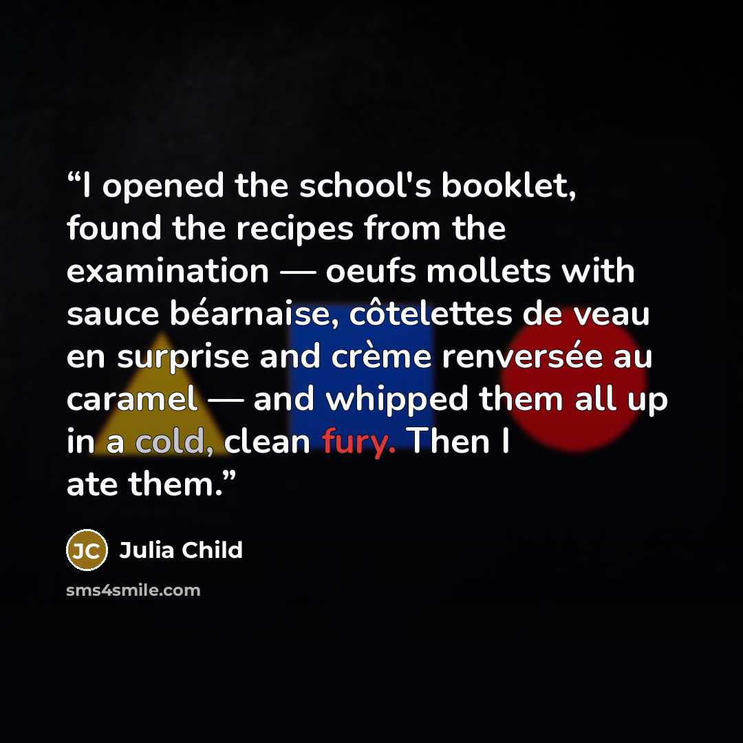 “I opened the school's booklet, found the recipes from the examination — oeufs mollets with sauce béarnaise, côtelettes de veau en surprise and crème renversée au caramel — and whipped them all up in a cold, clean fury. Then I ate them.” quote by Julia Child