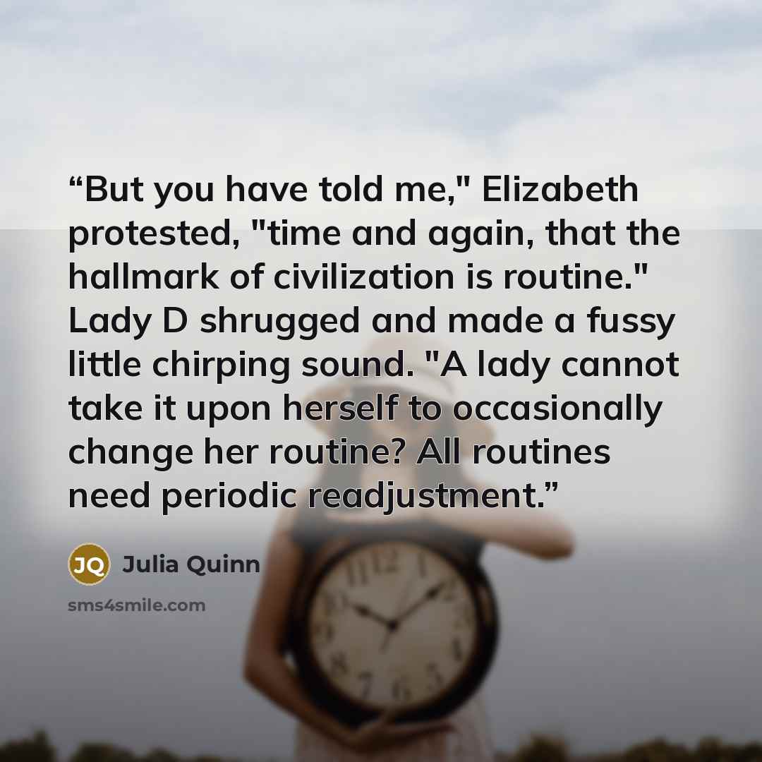 “But you have told me," Elizabeth protested, "time and again, that the hallmark of civilization is routine." Lady D shrugged and made a fussy little chirping sound. "A lady cannot take it upon herself to occasionally change her routine? All routines need periodic readjustment.” quote by Julia Quinn