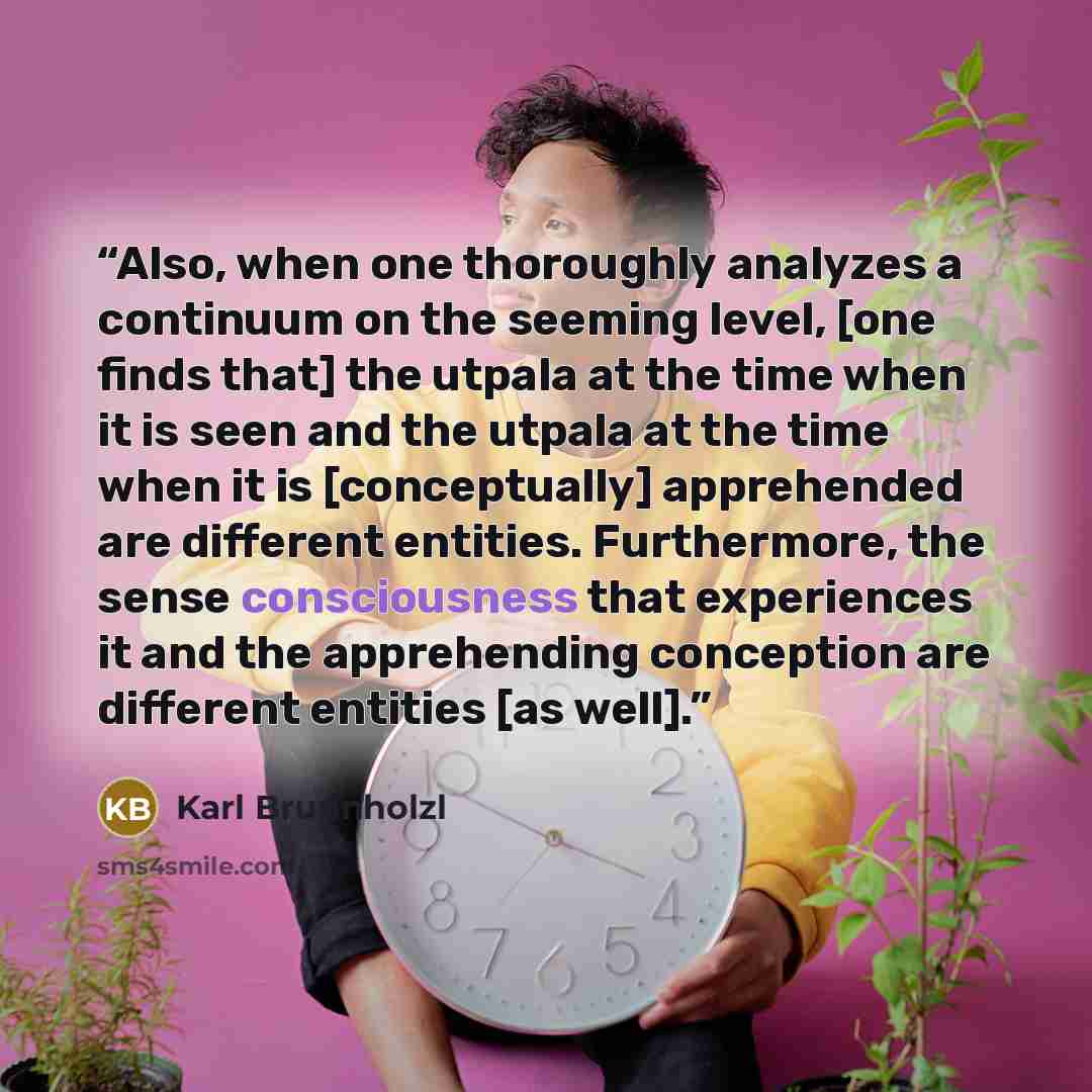 “Also, when one thoroughly analyzes a continuum on the seeming level, [one finds that] the utpala at the time when it is seen and the utpala at the time when it is [conceptually] apprehended are different entities. Furthermore, the sense consciousness that experiences it and the apprehending…” quote by Karl Brunnholzl