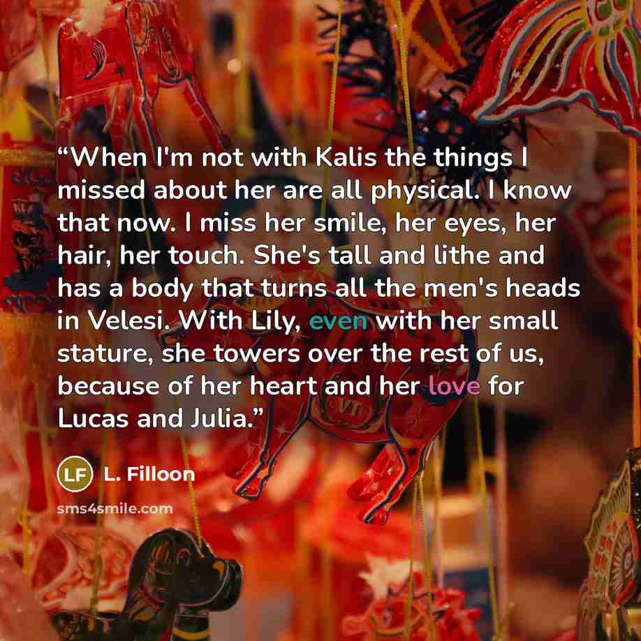 “When I'm not with Kalis the things I missed about her are all physical. I know that now. I miss her smile, her eyes, her hair, her touch. She's tall and lithe and has a body that turns all the men's heads in Velesi. With Lily, even with her small stature, she towers over the rest of us, because of…” quote by L. Filloon