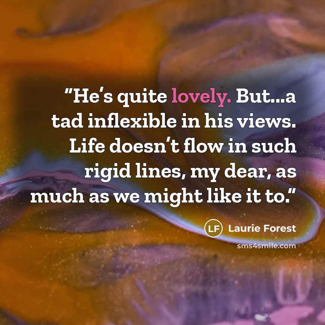 “He’s quite lovely. But...a tad inflexible in his views. Life doesn’t flow in such rigid lines, my dear, as much as we might like it to.” quote by Laurie Forest