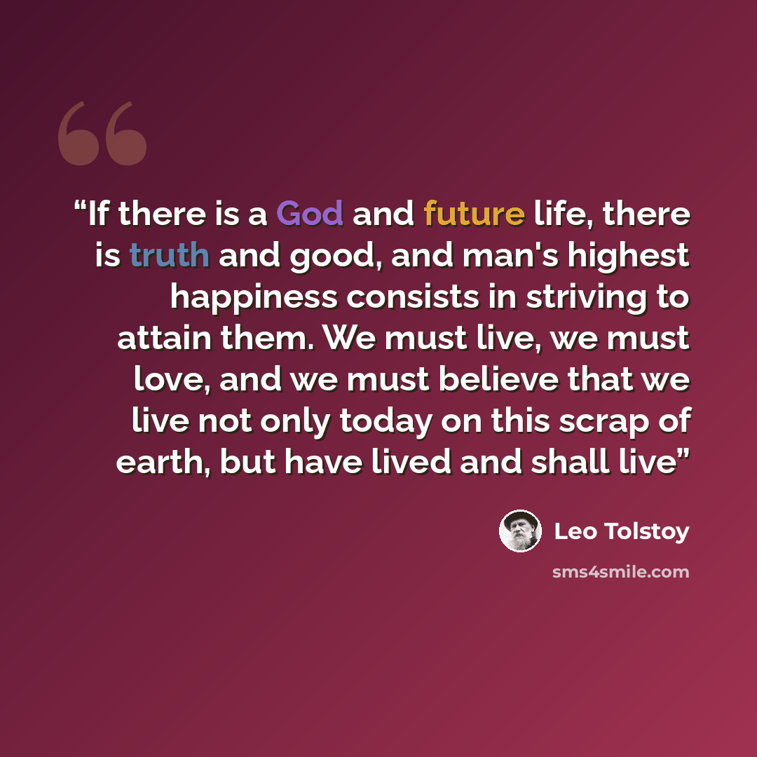 “If there is a God and future life, there is truth and good, and man's highest happiness consists in striving to attain them. We must live, we must love, and we must believe that we live not only today on this scrap of earth, but have lived and shall live” quote by Leo Tolstoy
