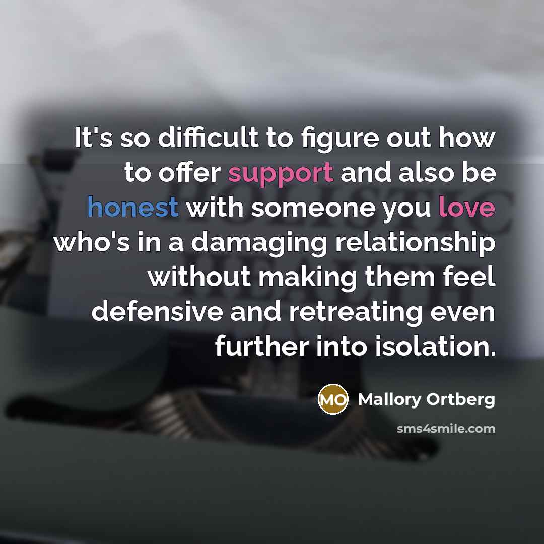 “It's so difficult to figure out how to offer support and also be honest with someone you love who's in a damaging relationship without making them feel defensive and retreating even further into isolation.” quote by Mallory Ortberg
