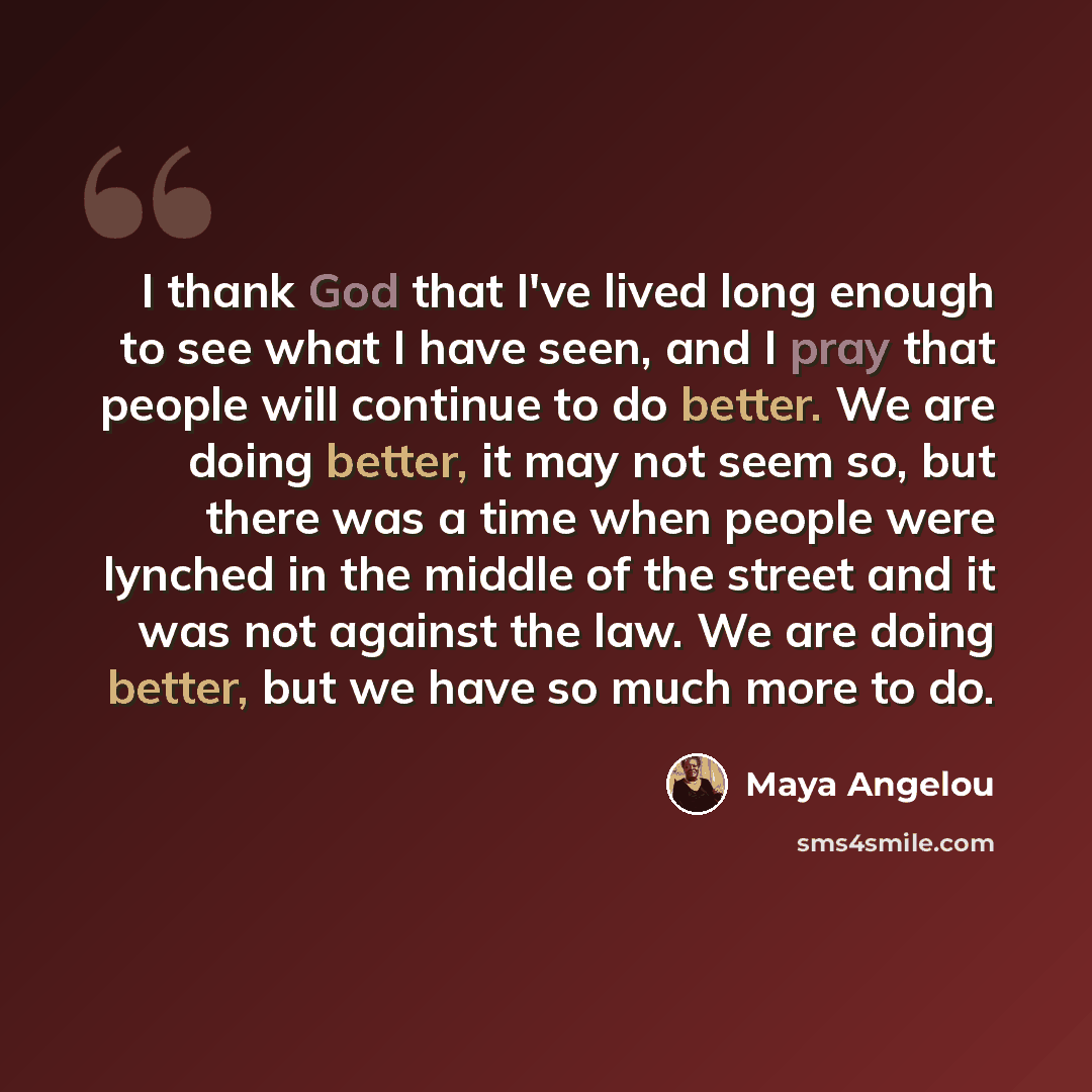“I thank God that I've lived long enough to see what I have seen, and I pray that people will continue to do better. We are doing better, it may not seem so, but there was a time when people were lynched in the middle of the street and it was not against the law. We are doing better, but we have so…” quote by Maya Angelou
