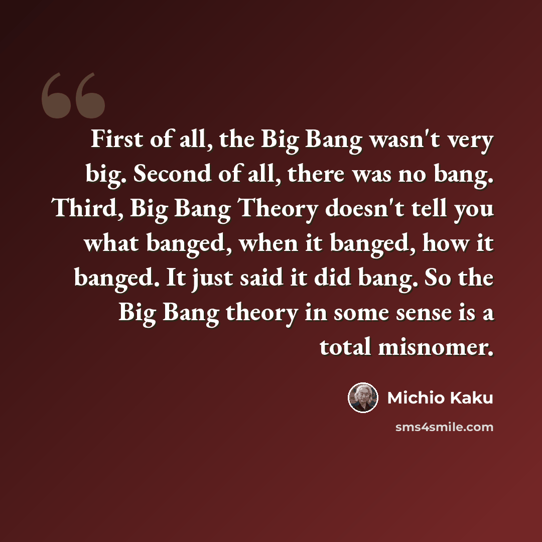 “First of all, the Big Bang wasn't very big. Second of all, there was no bang. Third, Big Bang Theory doesn't tell you what banged, when it banged, how it banged. It just said it did bang. So the Big Bang theory in some sense is a total misnomer.” quote by Michio Kaku