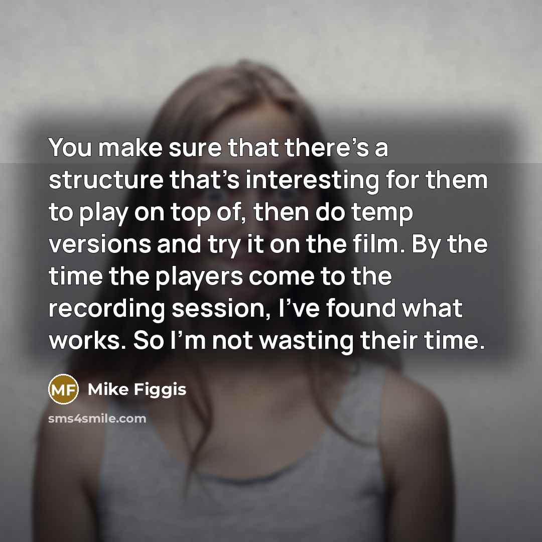 “You make sure that there's a structure that's interesting for them to play on top of, then do temp versions and try it on the film. By the time the players come to the recording session, I've found what works. So I'm not wasting their time.” quote by Mike Figgis