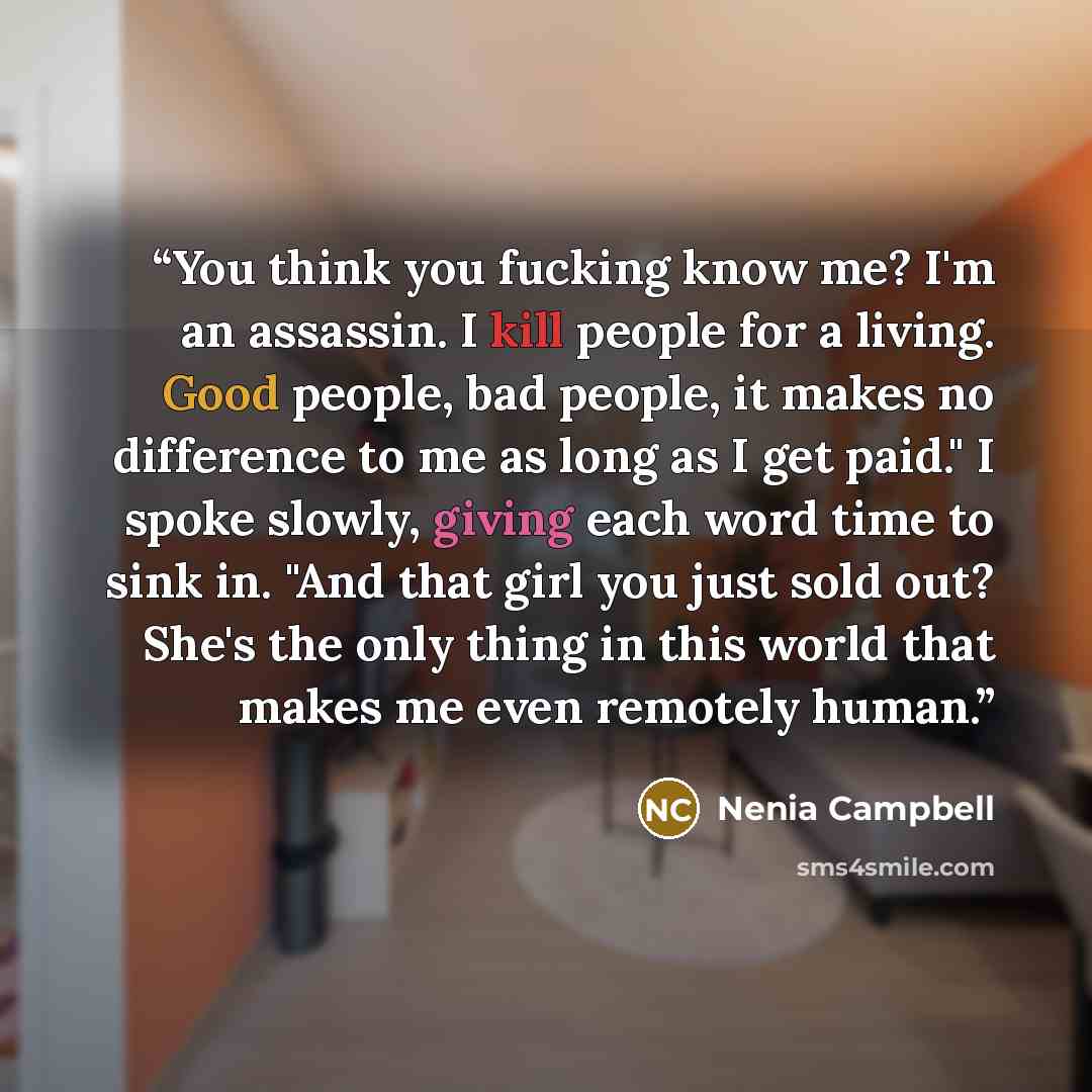 “You think you fucking know me? I'm an assassin. I kill people for a living. Good people, bad people, it makes no difference to me as long as I get paid." I spoke slowly, giving each word time to sink in. "And that girl you just sold out? She's the only thing in this world that makes me even…” quote by Nenia Campbell