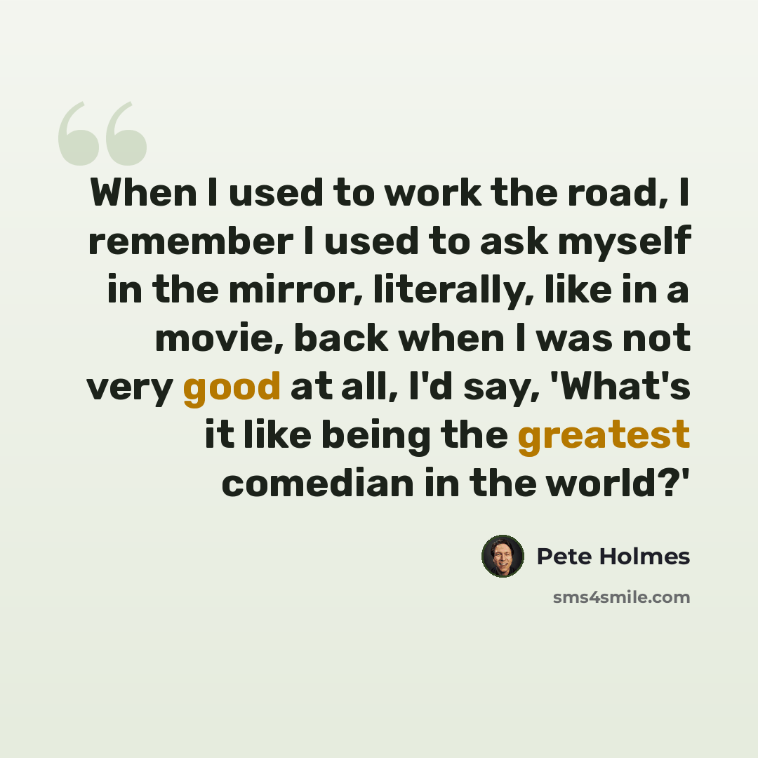 “When I used to work the road, I remember I used to ask myself in the mirror, literally, like in a movie, back when I was not very good at all, I'd say, 'What's it like being the greatest comedian in the world?'” quote by Pete Holmes