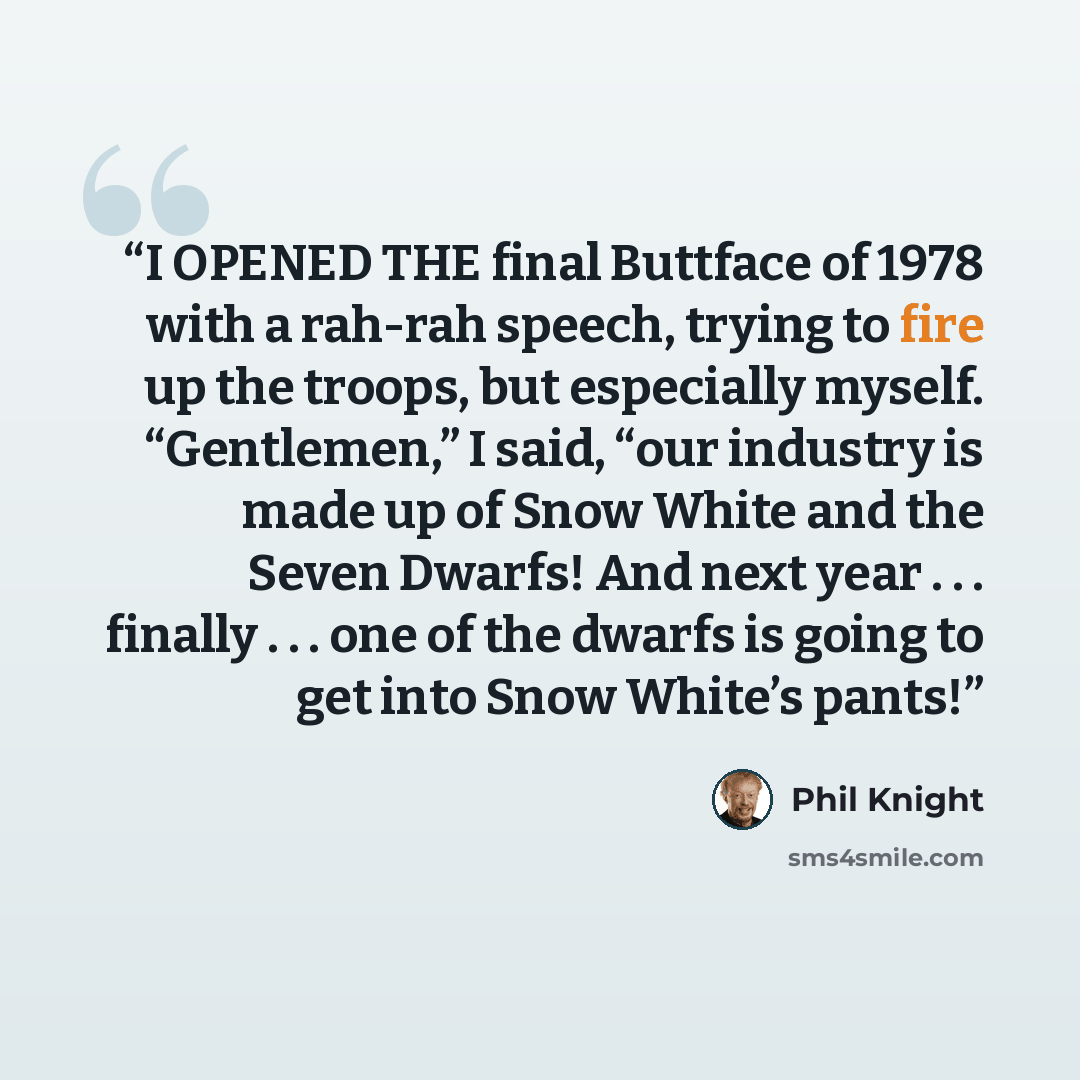 “I OPENED THE final Buttface of 1978 with a rah-rah speech, trying to fire up the troops, but especially myself. “Gentlemen,” I said, “our industry is made up of Snow White and the Seven Dwarfs! And next year . . . finally . . . one of the dwarfs is going to get into Snow White’s pants!” quote by Phil Knight