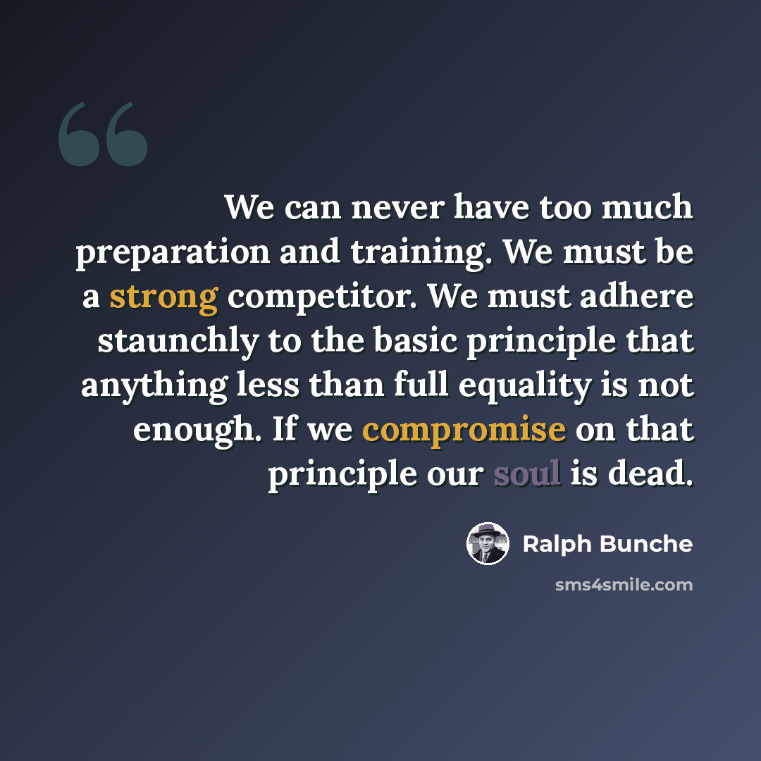 “We can never have too much preparation and training. We must be a strong competitor. We must adhere staunchly to the basic principle that anything less than full equality is not enough. If we compromise on that principle our soul is dead.” quote by Ralph Bunche