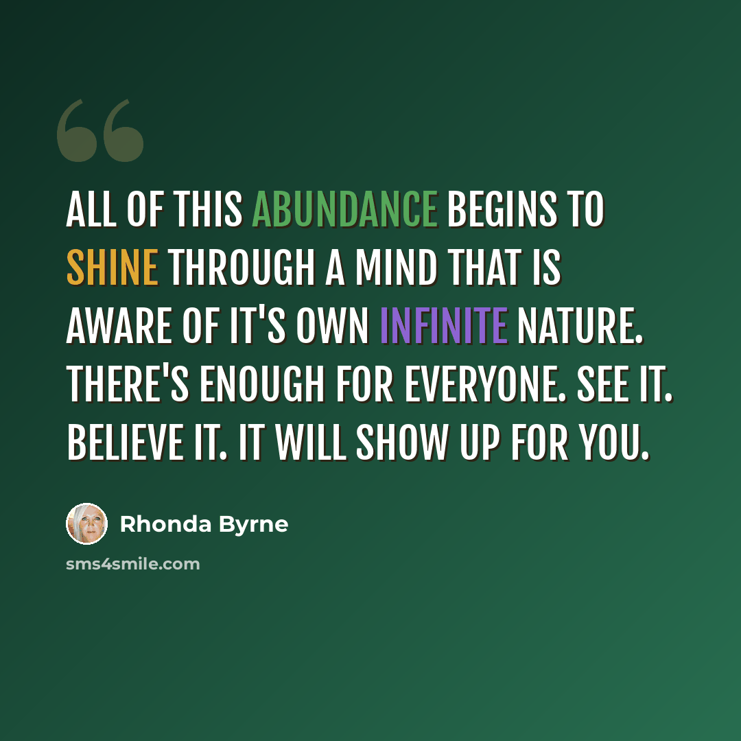 “All of this abundance begins to shine through a mind that is aware of it's own infinite nature. There's enough for everyone. See it. Believe it. it will show up for you.” quote by Rhonda Byrne