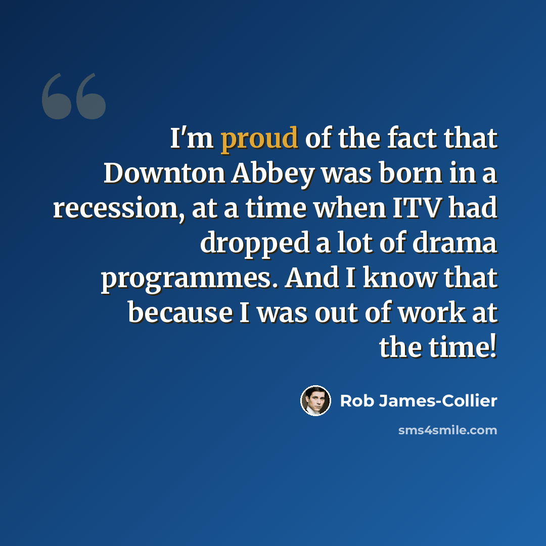 “I'm proud of the fact that Downton Abbey was born in a recession, at a time when ITV had dropped a lot of drama programmes. And I know that because I was out of work at the time!” quote by Rob James-Collier
