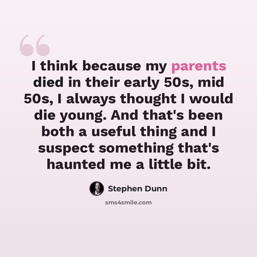 “I think because my parents died in their early 50s, mid 50s, I always thought I would die young. And that's been both a useful thing and I suspect something that's haunted me a little bit.” quote by Stephen Dunn