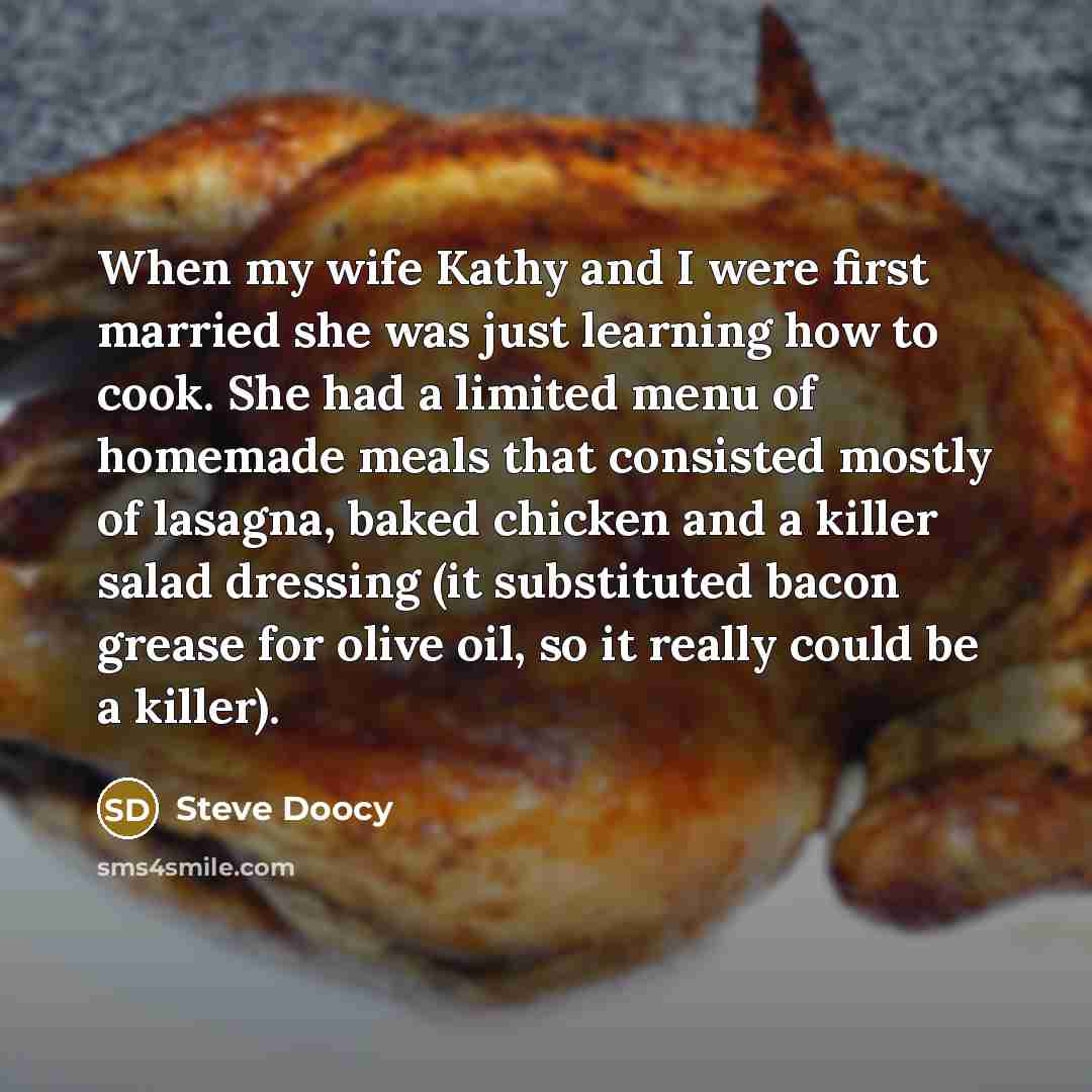 “When my wife Kathy and I were first married she was just learning how to cook. She had a limited menu of homemade meals that consisted mostly of lasagna, baked chicken and a killer salad dressing (it substituted bacon grease for olive oil, so it really could be a killer).” quote by Steve Doocy