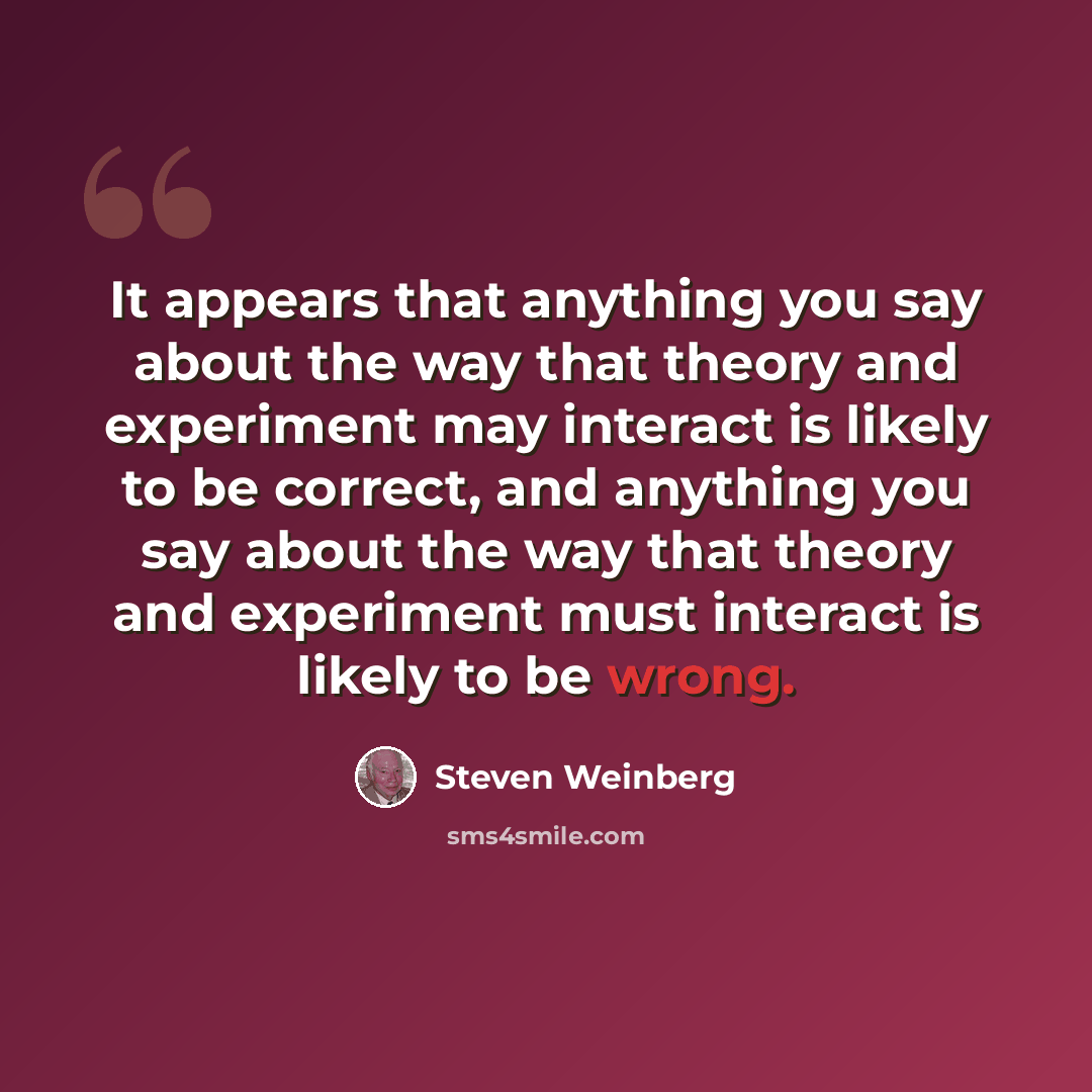 “It appears that anything you say about the way that theory and experiment may interact is likely to be correct, and anything you say about the way that theory and experiment must interact is likely to be wrong.” quote by Steven Weinberg