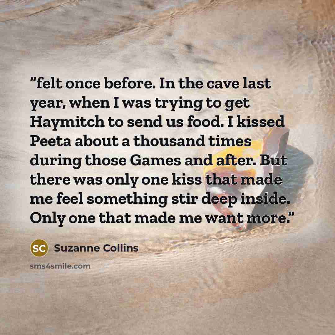 “felt once before. In the cave last year, when I was trying to get Haymitch to send us food. I kissed Peeta about a thousand times during those Games and after. But there was only one kiss that made me feel something stir deep inside. Only one that made me want more.” quote by Suzanne Collins