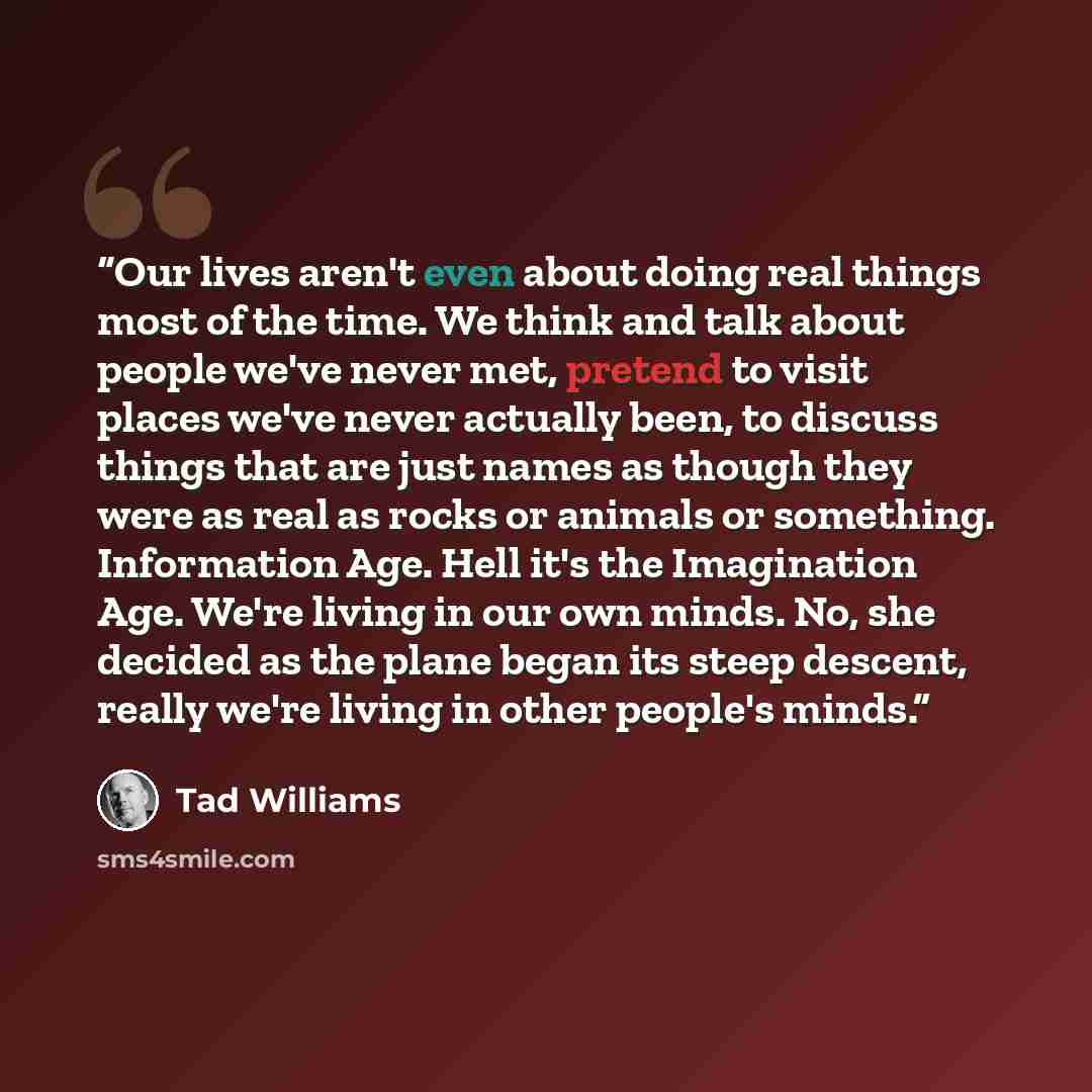 “Our lives aren't even about doing real things most of the time. We think and talk about people we've never met, pretend to visit places we've never actually been, to discuss things that are just names as though they were as real as rocks or animals or something. Information Age. Hell it's the…” quote by Tad Williams