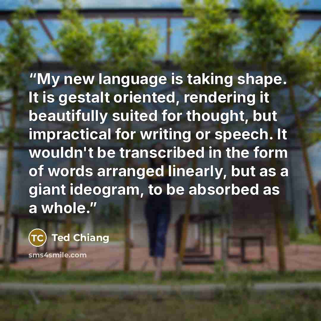 “My new language is taking shape. It is gestalt oriented, rendering it beautifully suited for thought, but impractical for writing or speech. It wouldn't be transcribed in the form of words arranged linearly, but as a giant ideogram, to be absorbed as a whole.” quote by Ted Chiang