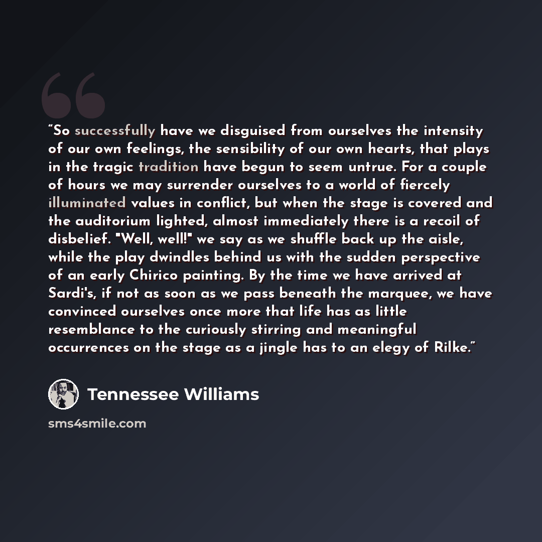 “So successfully have we disguised from ourselves the intensity of our own feelings, the sensibility of our own hearts, that plays in the tragic tradition have begun to seem untrue. For a couple of hours we may surrender ourselves to a world of fiercely illuminated values in conflict, but when the…” quote by Tennessee Williams