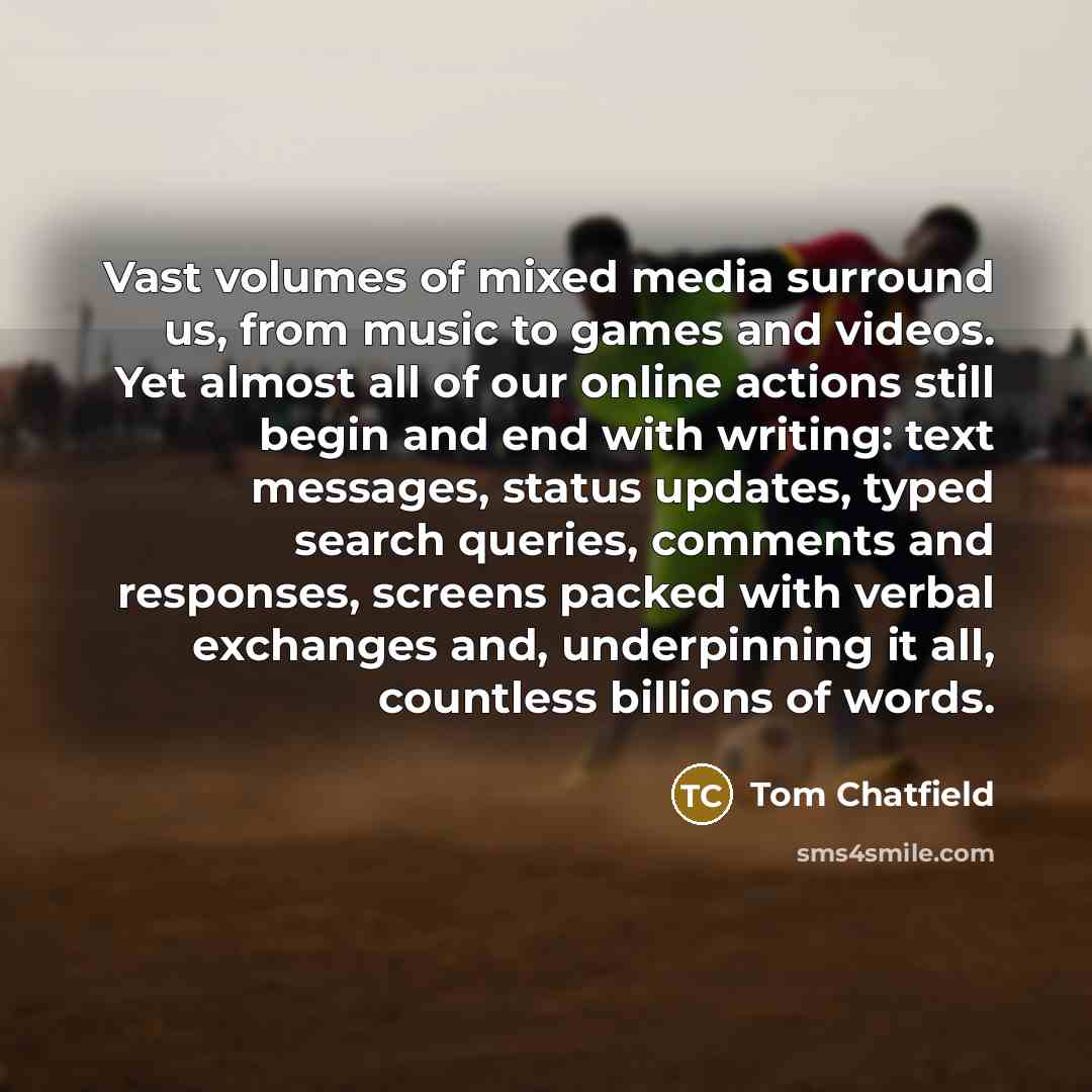 “Vast volumes of mixed media surround us, from music to games and videos. Yet almost all of our online actions still begin and end with writing: text messages, status updates, typed search queries, comments and responses, screens packed with verbal exchanges and, underpinning it all, countless…” quote by Tom Chatfield