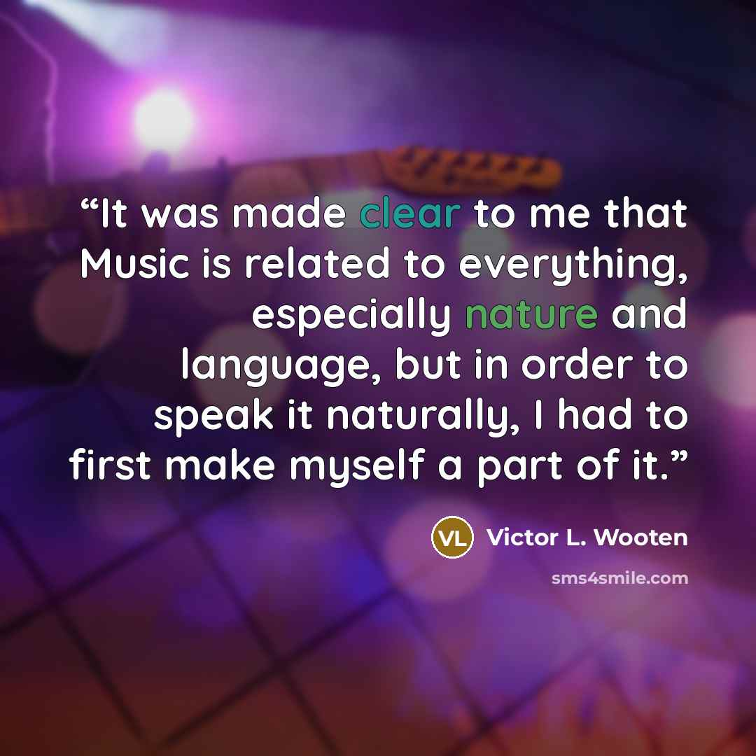 “It was made clear to me that Music is related to everything, especially nature and language, but in order to speak it naturally, I had to first make myself a part of it.” quote by Victor L. Wooten