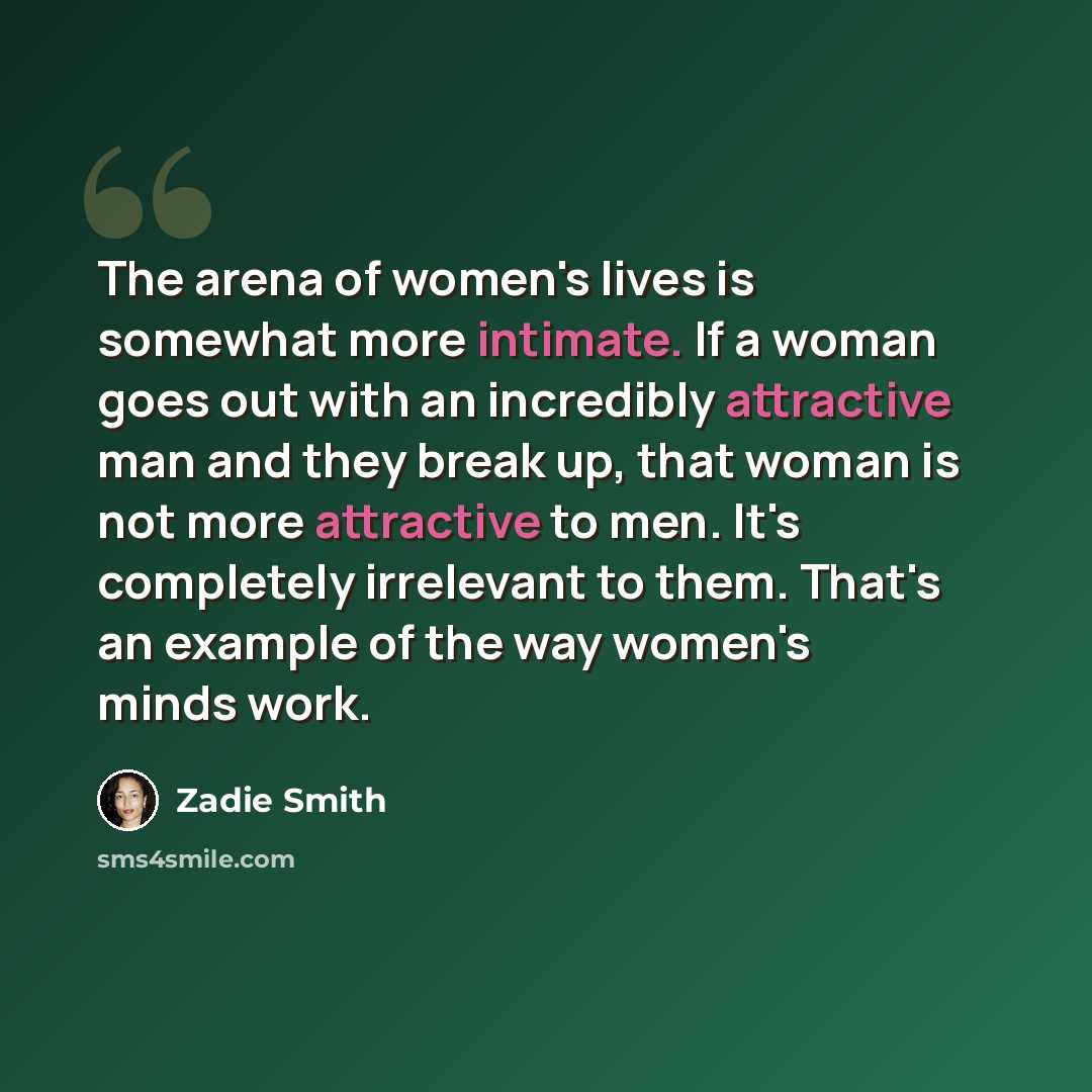 “The arena of women's lives is somewhat more intimate. If a woman goes out with an incredibly attractive man and they break up, that woman is not more attractive to men. It's completely irrelevant to them. That's an example of the way women's minds work.” quote by Zadie Smith