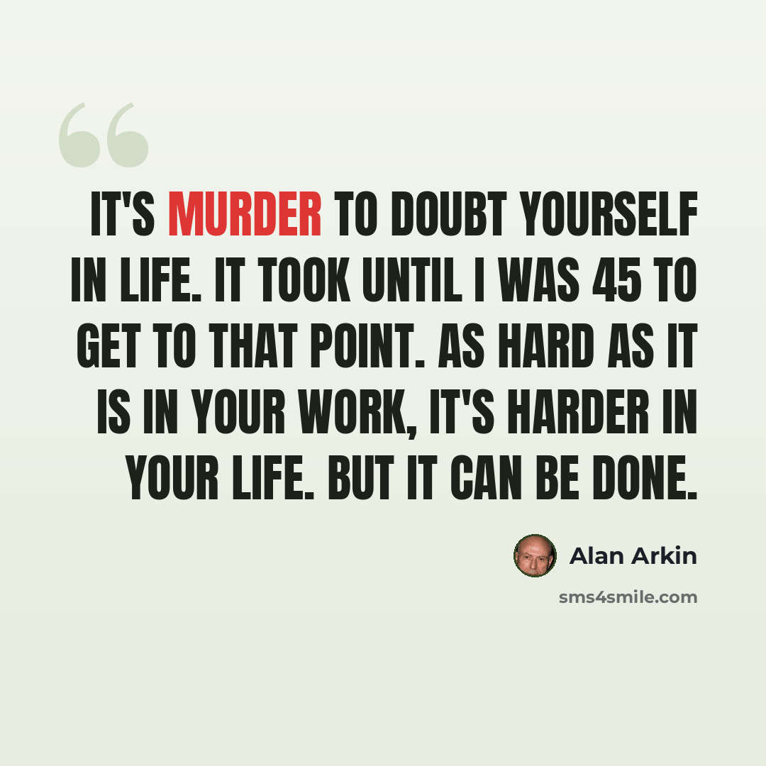 “It's murder to doubt yourself in life. It took until I was 45 to get to that point. As hard as it is in your work, it's harder in your life. But it can be done.” quote by Alan Arkin