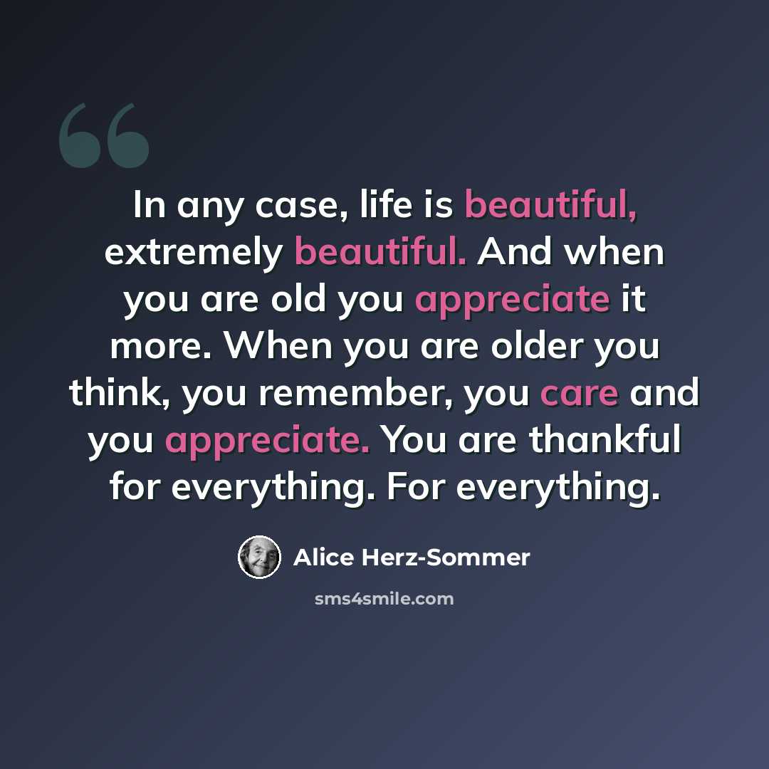 “In any case, life is beautiful, extremely beautiful. And when you are old you appreciate it more. When you are older you think, you remember, you care and you appreciate. You are thankful for everything. For everything.” quote by Alice Herz-Sommer