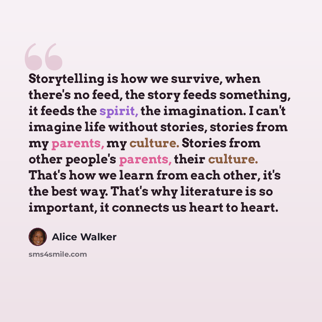 “Storytelling is how we survive, when there's no feed, the story feeds something, it feeds the spirit, the imagination. I can't imagine life without stories, stories from my parents, my culture. Stories from other people's parents, their culture. That's how we learn from each other, it's the best…” quote by Alice Walker