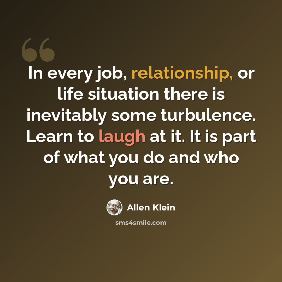 “In every job, relationship, or life situation there is inevitably some turbulence. Learn to laugh at it. It is part of what you do and who you are.” quote by Allen Klein