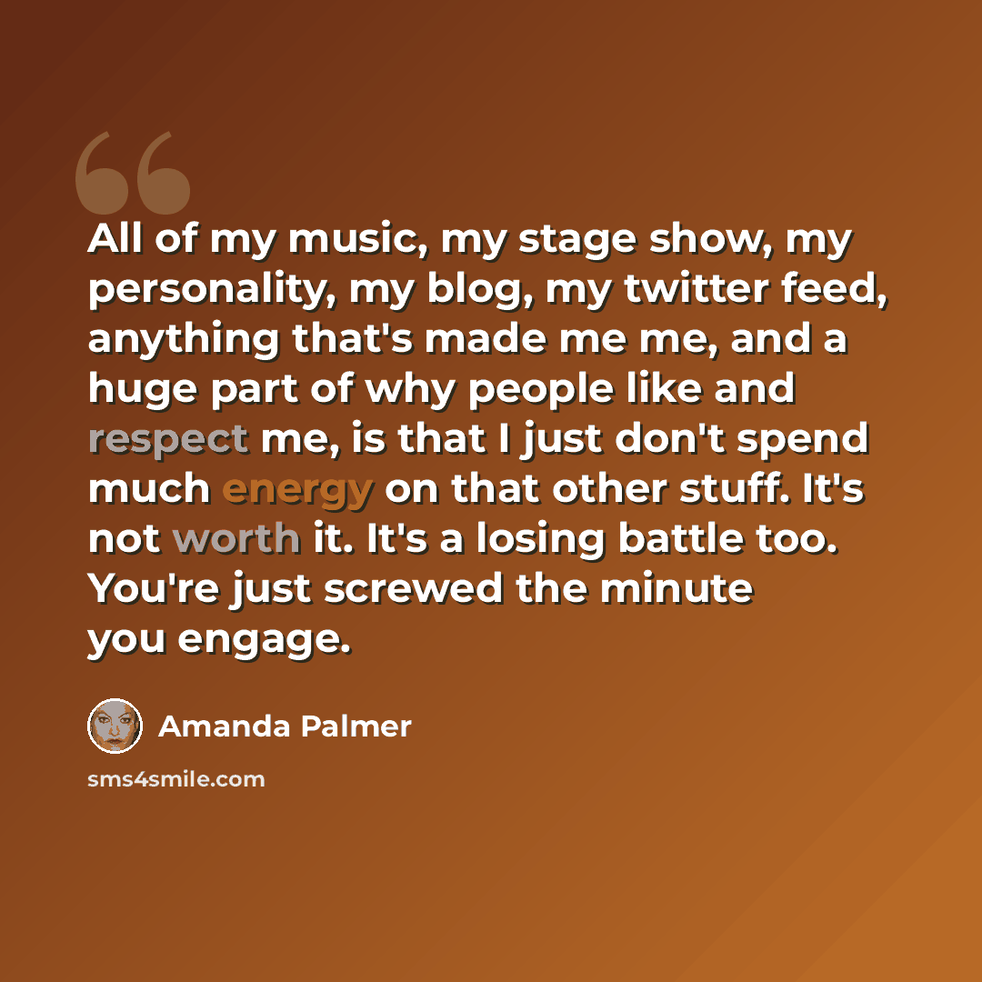 “All of my music, my stage show, my personality, my blog, my twitter feed, anything that's made me me, and a huge part of why people like and respect me, is that I just don't spend much energy on that other stuff. It's not worth it. It's a losing battle too. You're just screwed the minute you engage.” quote by Amanda Palmer