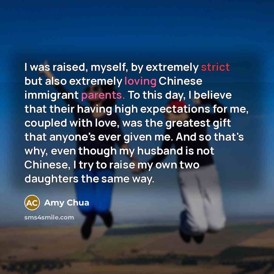 “I was raised, myself, by extremely strict but also extremely loving Chinese immigrant parents. To this day, I believe that their having high expectations for me, coupled with love, was the greatest gift that anyone's ever given me. And so that's why, even though my husband is not Chinese, I try to…” quote by Amy Chua