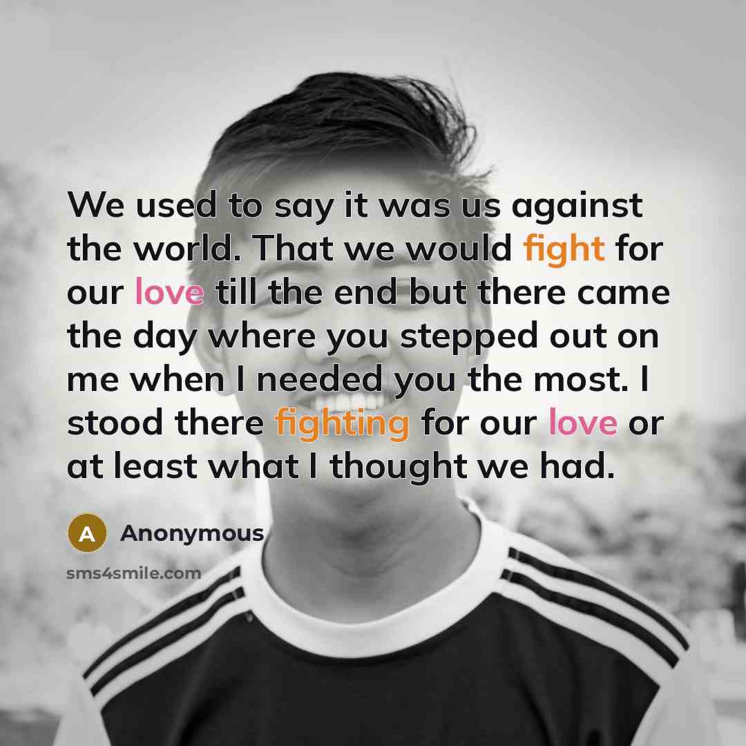 “We used to say it was us against the world. That we would fight for our love till the end but there came the day where you stepped out on me when I needed you the most. I stood there fighting for our love or at least what I thought we had.” quote by Anonymous