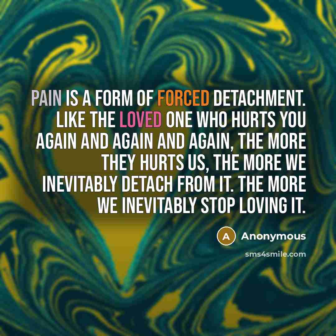 “Pain is a form of forced detachment. Like the loved one who hurts you again and again and again, the more they hurts us, the more we inevitably detach from it. The more we inevitably stop loving it.” quote by Anonymous