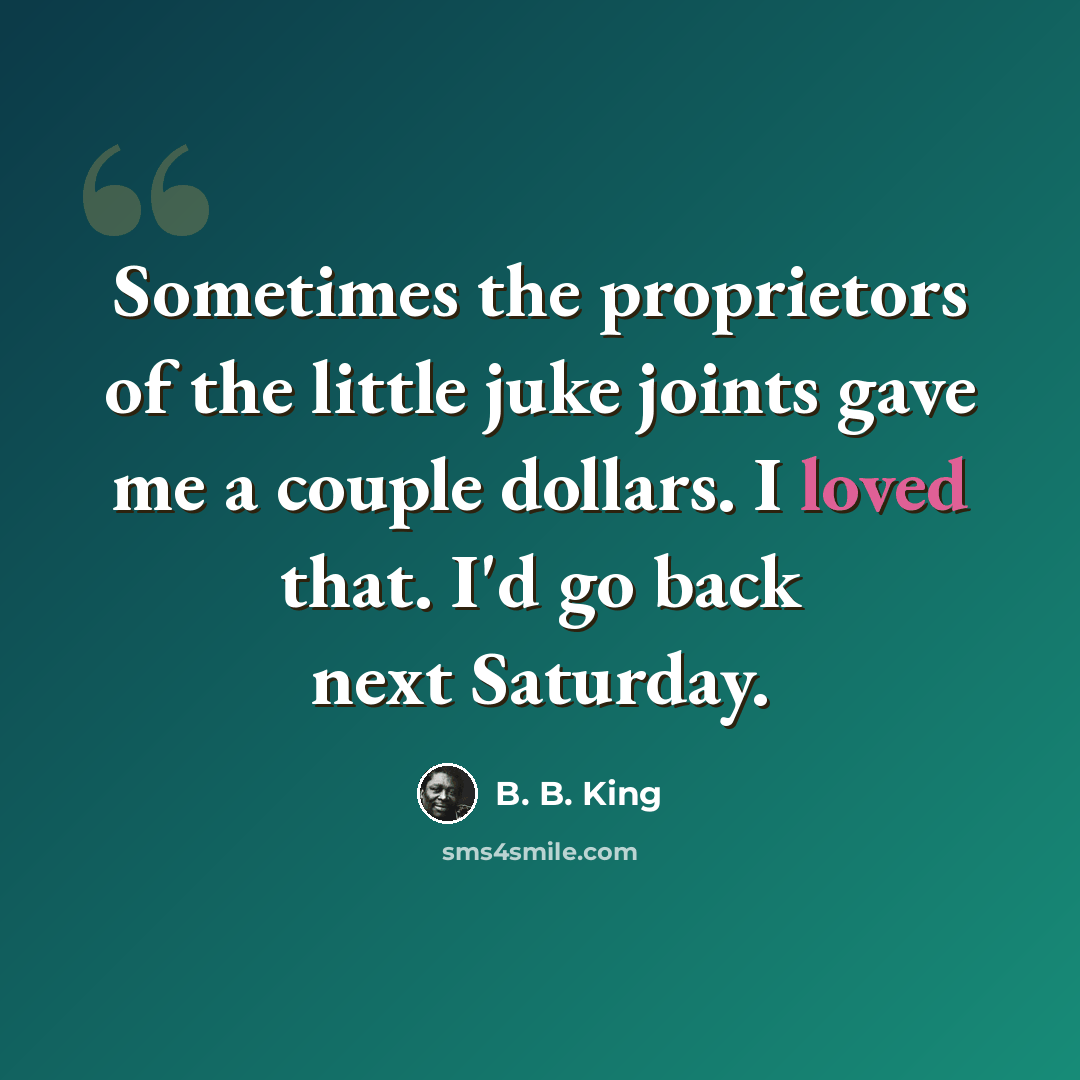 “Sometimes the proprietors of the little juke joints gave me a couple dollars. I loved that. I'd go back next Saturday.” quote by B. B. King