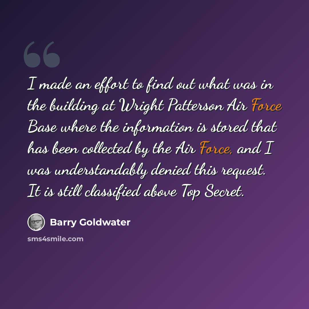 “I made an effort to find out what was in the building at Wright Patterson Air Force Base where the information is stored that has been collected by the Air Force, and I was understandably denied this request. It is still classified above Top Secret.” quote by Barry Goldwater