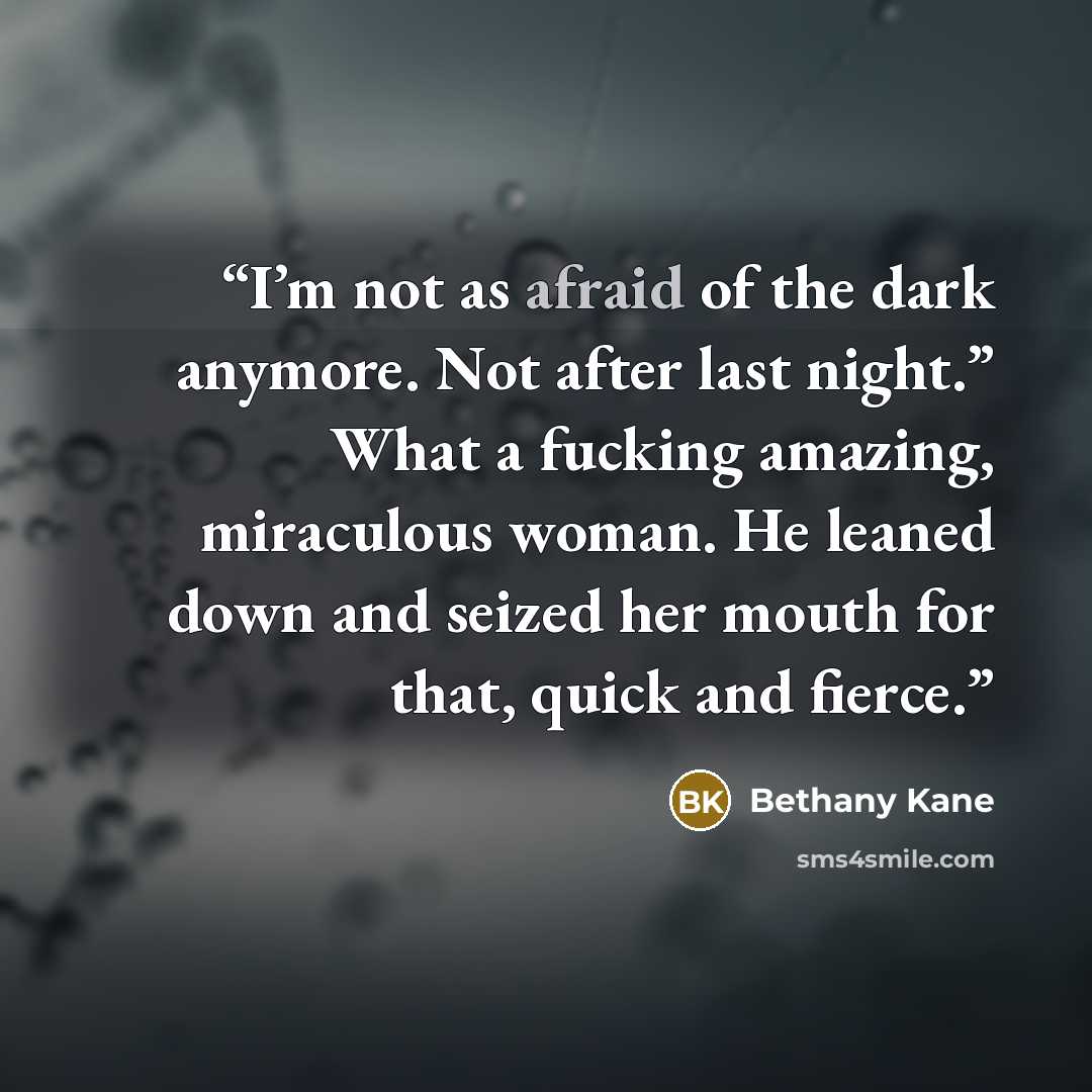 “I’m not as afraid of the dark anymore. Not after last night.” What a fucking amazing, miraculous woman. He leaned down and seized her mouth for that, quick and fierce.” quote by Bethany Kane