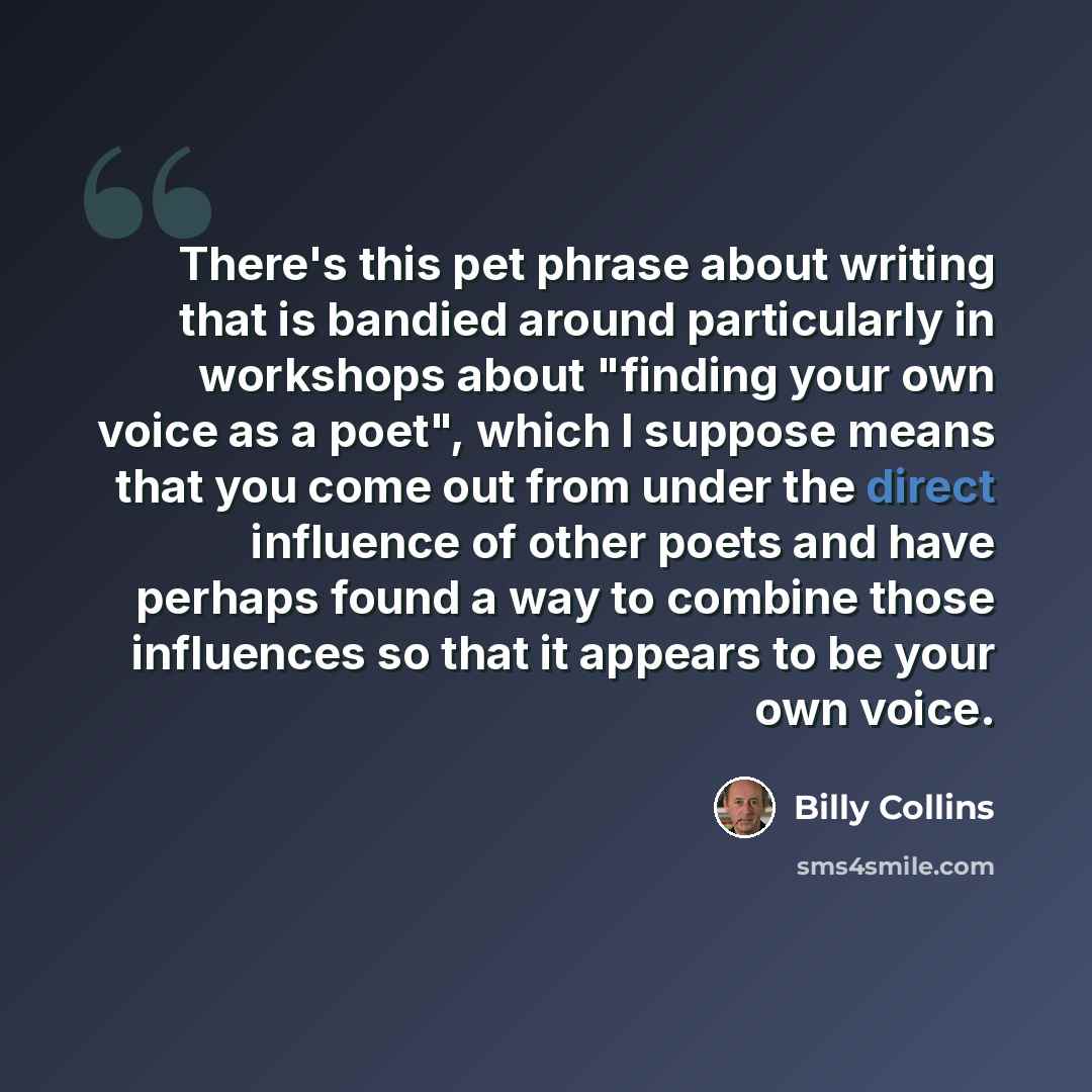 “There's this pet phrase about writing that is bandied around particularly in workshops about "finding your own voice as a poet", which I suppose means that you come out from under the direct influence of other poets and have perhaps found a way to combine those influences so that it appears to be…” quote by Billy Collins