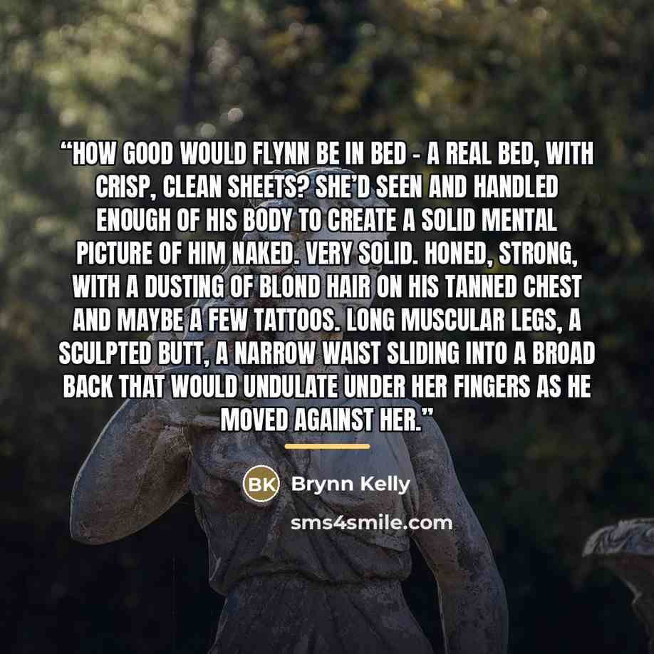 “How good would Flynn be in bed – a real bed, with crisp, clean sheets? She’d seen and handled enough of his body to create a solid mental picture of him naked. Very solid. Honed, strong, with a dusting of blond hair on his tanned chest and maybe a few tattoos. Long muscular legs, a sculpted butt…” quote by Brynn Kelly