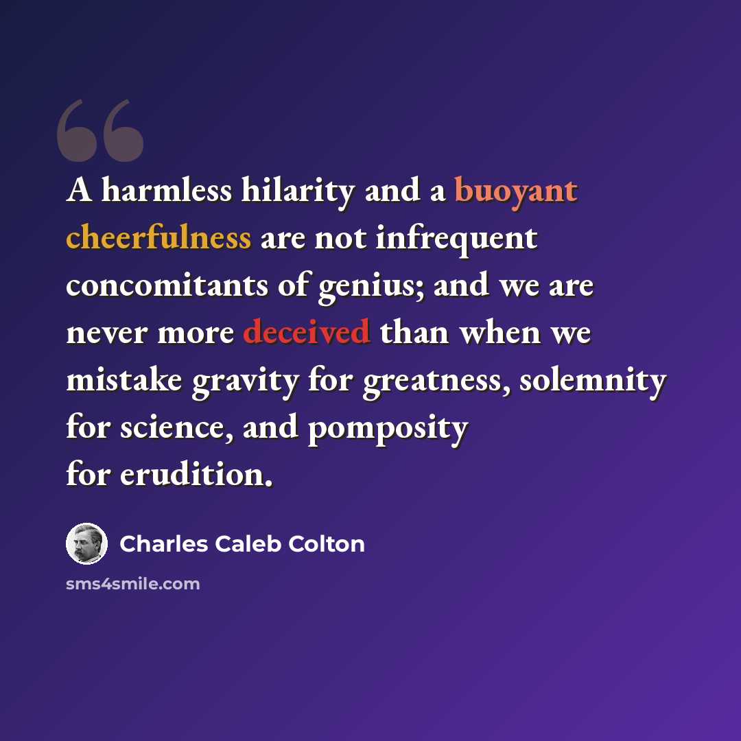 “A harmless hilarity and a buoyant cheerfulness are not infrequent concomitants of genius; and we are never more deceived than when we mistake gravity for greatness, solemnity for science, and pomposity for erudition.” quote by Charles Caleb Colton