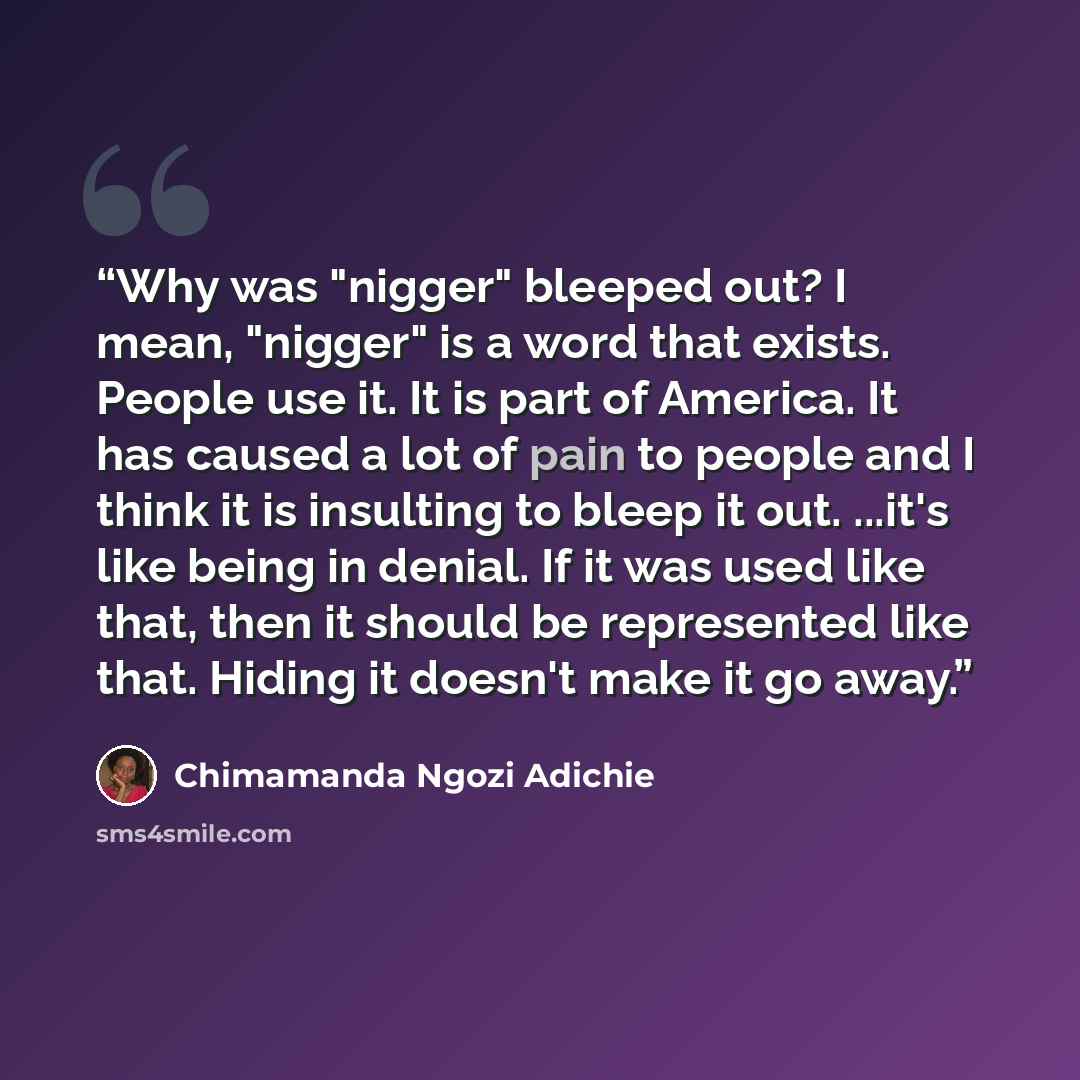 “Why was "nigger" bleeped out? I mean, "nigger" is a word that exists. People use it. It is part of America. It has caused a lot of pain to people and I think it is insulting to bleep it out. ...it's like being in denial. If it was used like that, then it should be represented like that. Hiding it…” quote by Chimamanda Ngozi Adichie