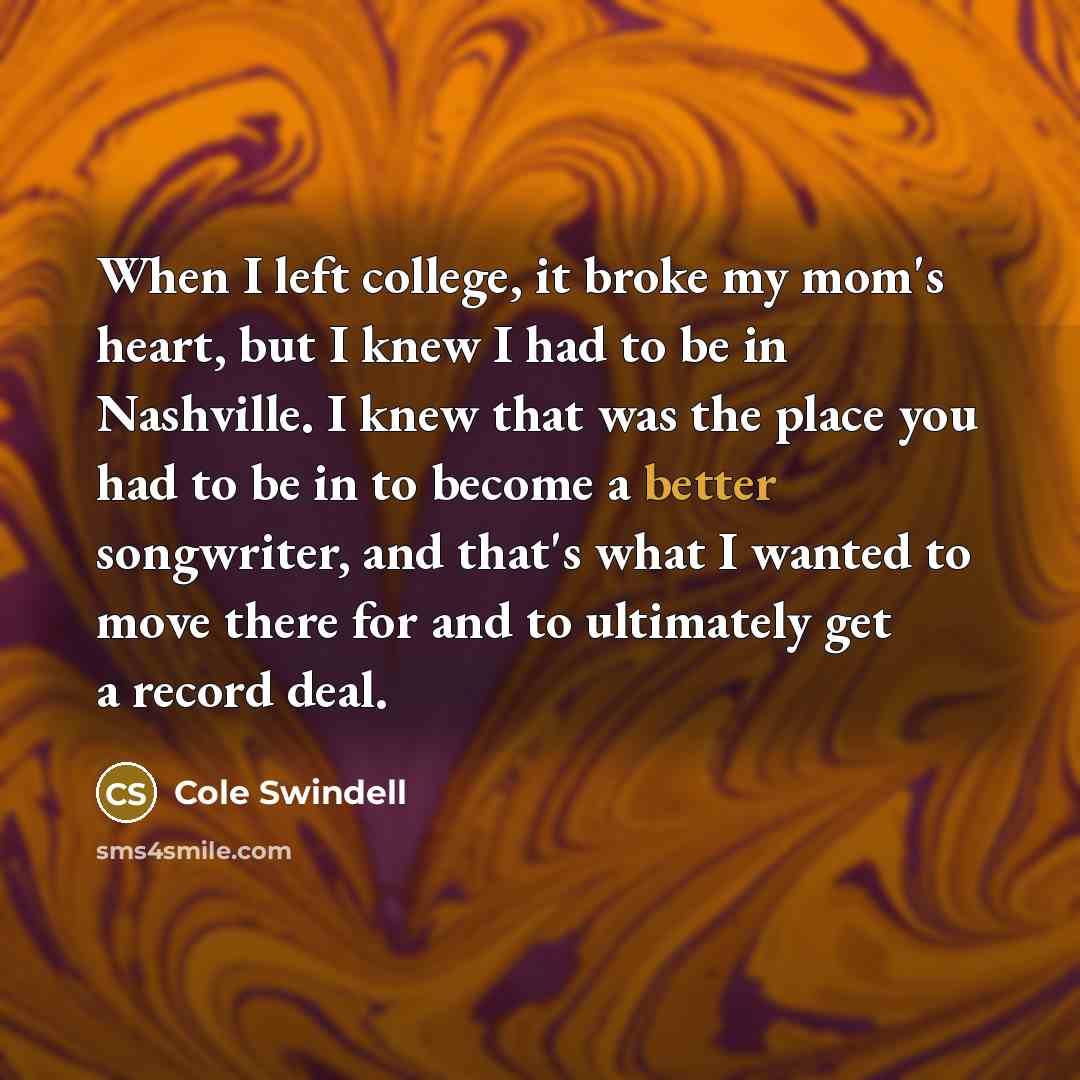 “When I left college, it broke my mom's heart, but I knew I had to be in Nashville. I knew that was the place you had to be in to become a better songwriter, and that's what I wanted to move there for and to ultimately get a record deal.” quote by Cole Swindell