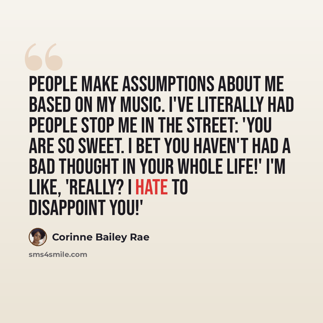 “People make assumptions about me based on my music. I've literally had people stop me in the street: 'You are so sweet. I bet you haven't had a bad thought in your whole life!' I'm like, 'Really? I hate to disappoint you!'” quote by Corinne Bailey Rae