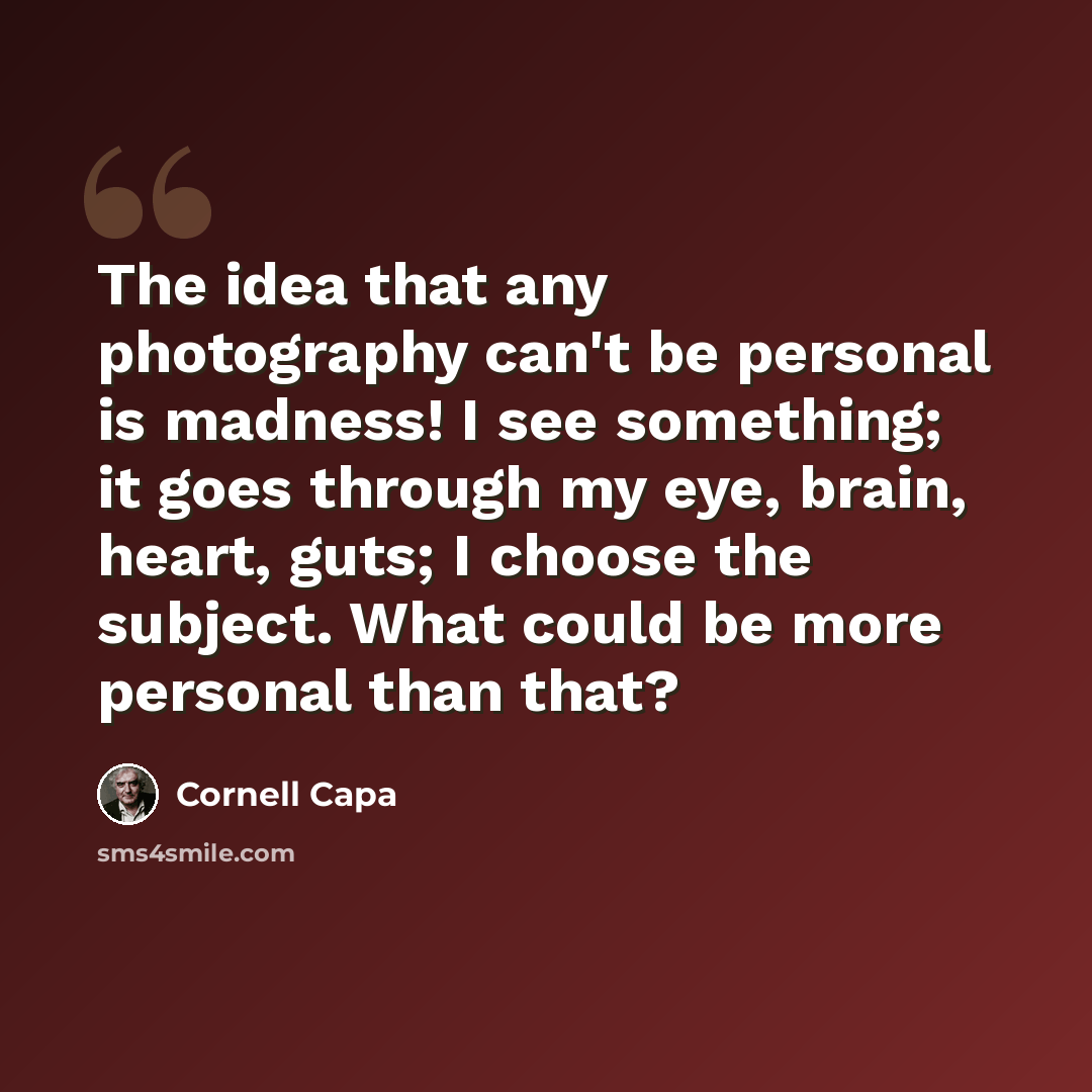 “The idea that any photography can't be personal is madness! I see something; it goes through my eye, brain, heart, guts; I choose the subject. What could be more personal than that?” quote by Cornell Capa