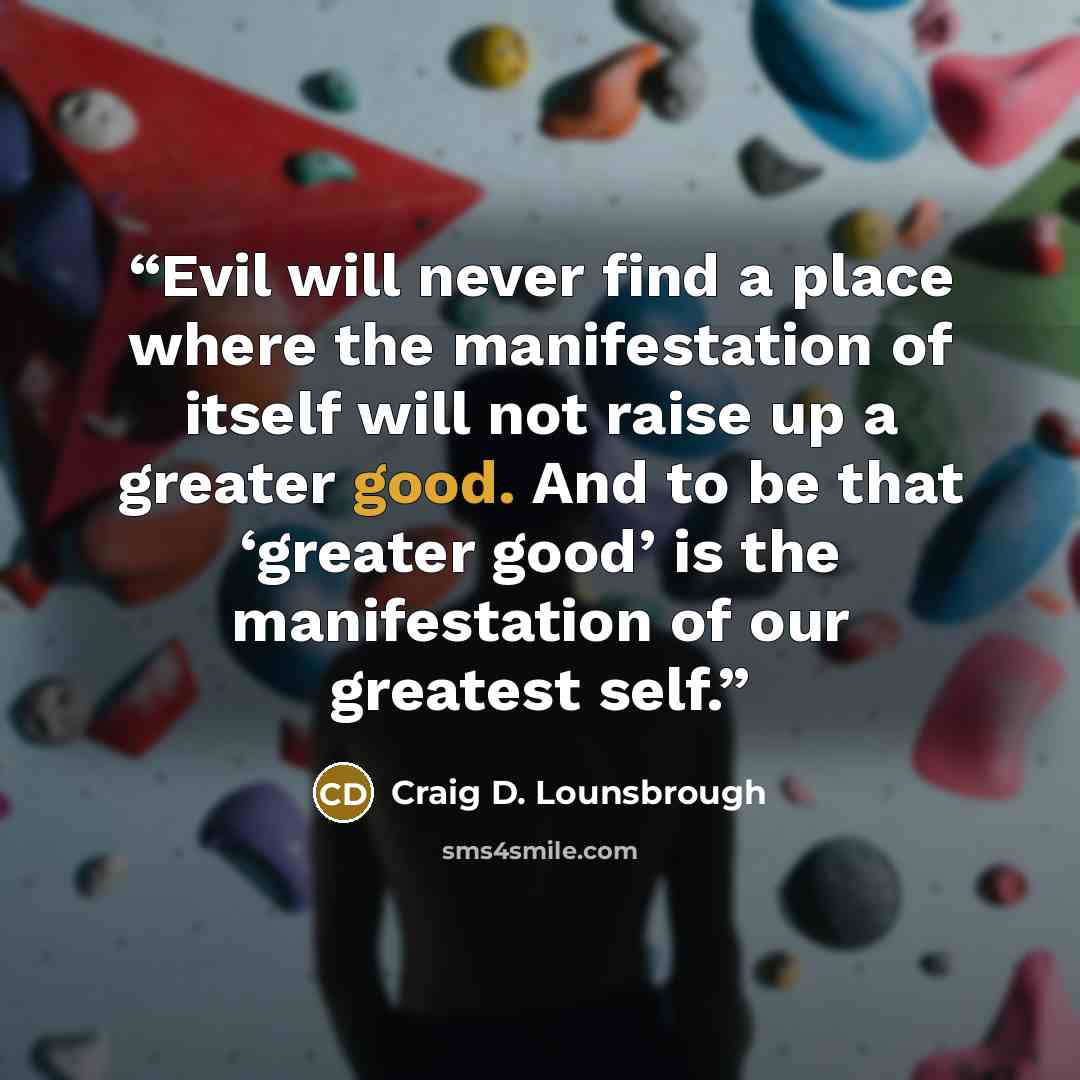 “Evil will never find a place where the manifestation of itself will not raise up a greater good. And to be that ‘greater good’ is the manifestation of our greatest self.” quote by Craig D. Lounsbrough