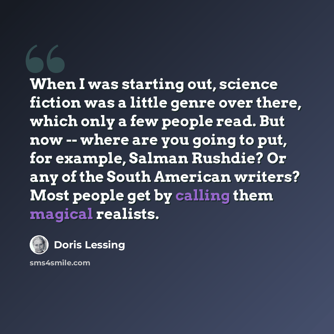 “When I was starting out, science fiction was a little genre over there, which only a few people read. But now -- where are you going to put, for example, Salman Rushdie? Or any of the South American writers? Most people get by calling them magical realists.” quote by Doris Lessing